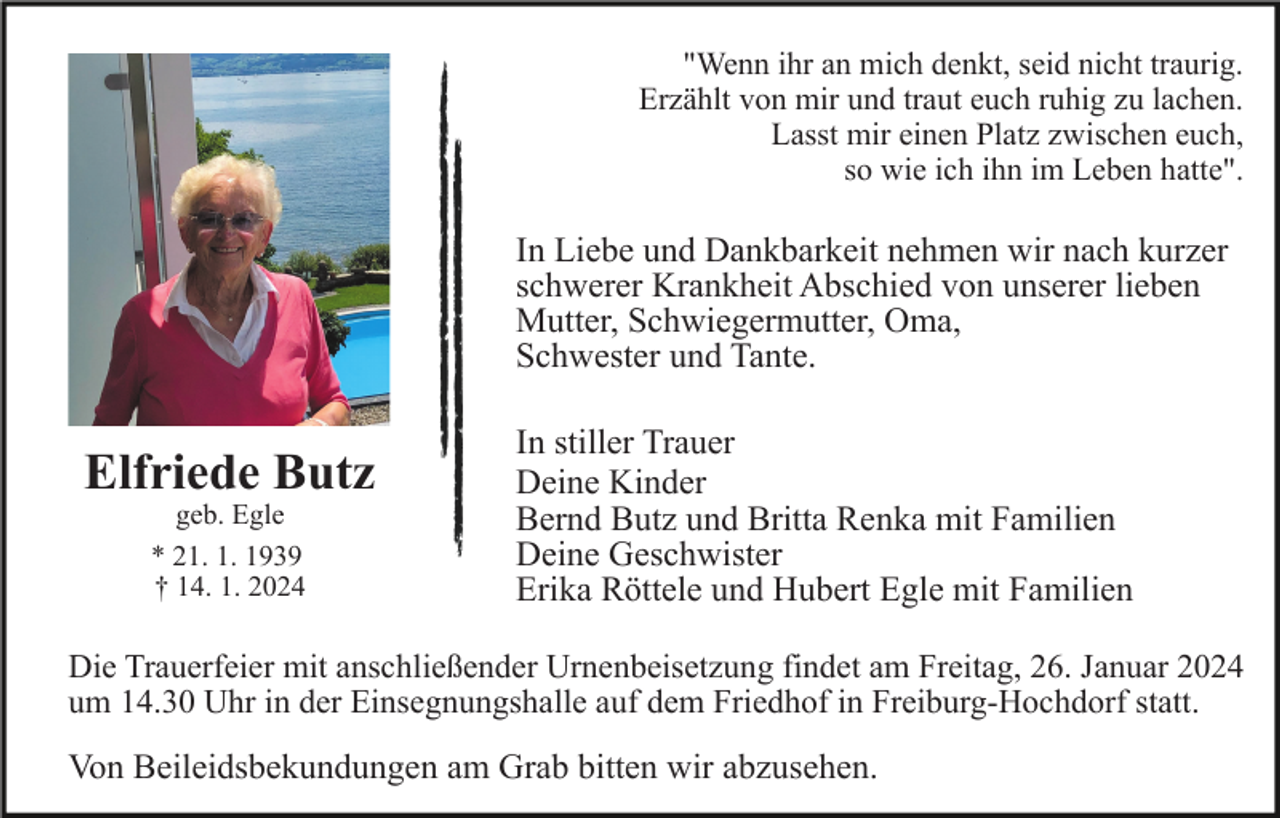 <p>"Wenn ihr an mich denkt, seid nicht traurig.<br />Erzählt von mir und traut euch ruhig zu lachen.<br />Lasst mir einen Platz zwischen euch,<br />so wie ich ihn im Leben hatte".</p><p>In Liebe und Dankbarkeit nehmen wir nach kurzer<br />schwerer Krankheit Abschied von unserer lieben<br />Mutter, Schwiegermutter, Oma,<br />Schwester und Tante.</p><p>Elfriede Butz<br />geb. Egle<br />* 21. 1. 1939<br />† 14. 1. 2024</p><p>In stiller Trauer<br />Deine Kinder<br />Bernd Butz und Britta Renka mit Familien<br />Deine Geschwister<br />Erika Röttele und Hubert Egle mit Familien</p><p>Die Trauerfeier mit anschließender Urnenbeisetzung findet am Freitag, 26. Januar 2024<br />um 14.30 Uhr in der Einsegnungshalle auf dem Friedhof in Freiburg-Hochdorf statt.</p><p>Von Beileidsbekundungen am Grab bitten wir abzusehen.</p>