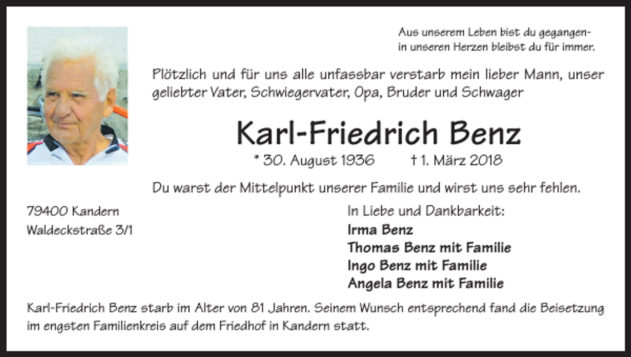 <p>Aus unserem Leben bist du gegangenin unseren Herzen bleibst du für immer.</p><p>Plötzlich und für uns alle unfassbar verstarb mein lieber Mann, unser<br />geliebter Vater, Schwiegervater, Opa, Bruder und Schwager</p><p>Karl-Friedrich Benz<br />* 30. August 1936</p><p>† 1. März 2018</p><p>Du warst der Mittelpunkt unserer Familie und wirst uns sehr fehlen.<br />79400 Kandern<br />In Liebe und Dankbarkeit:<br />Waldeckstraße 3/1<br />Irma Benz<br />Thomas Benz mit Familie<br />Ingo Benz mit Familie<br />Angela Benz mit Familie<br />Karl-Friedrich Benz starb im Alter von 81 Jahren. Seinem Wunsch entsprechend fand die Beisetzung<br />im engsten Familienkreis auf dem Friedhof in Kandern statt.</p>
