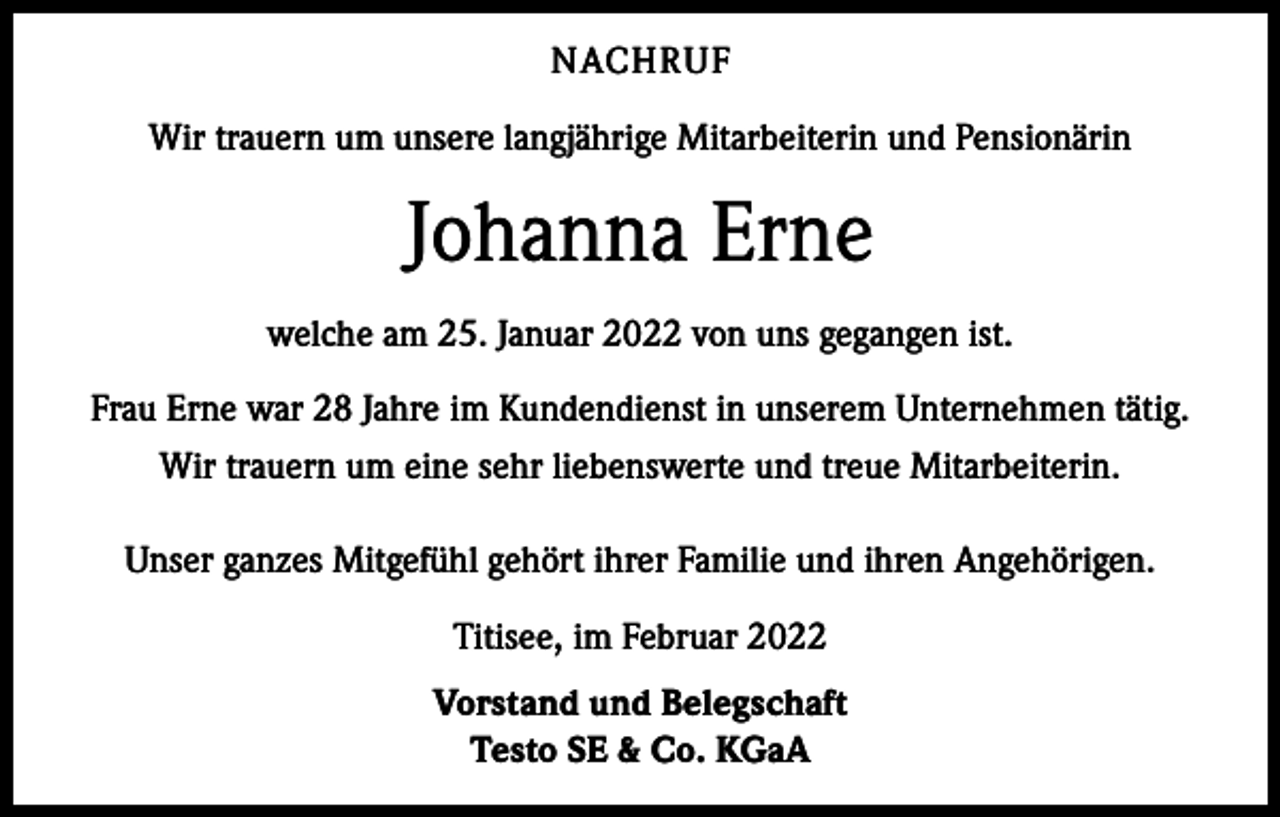 <p>NACHRUF<br />Wir trauern um unsere langjährige Mitarbeiterin und Pensionärin</p><p>Johanna Erne<br />welche am 25. Januar 2022 von uns gegangen ist.<br />Frau Erne war 28 Jahre im Kundendienst in unserem Unternehmen tätig.<br />Wir trauern um eine sehr liebenswerte und treue Mitarbeiterin.<br />Unser ganzes Mitgefühl gehört ihrer Familie und ihren Angehörigen.<br />Titisee, im Februar 2022<br />Vorstand und Belegschaft<br />Testo SE &amp; Co. KGaA</p>