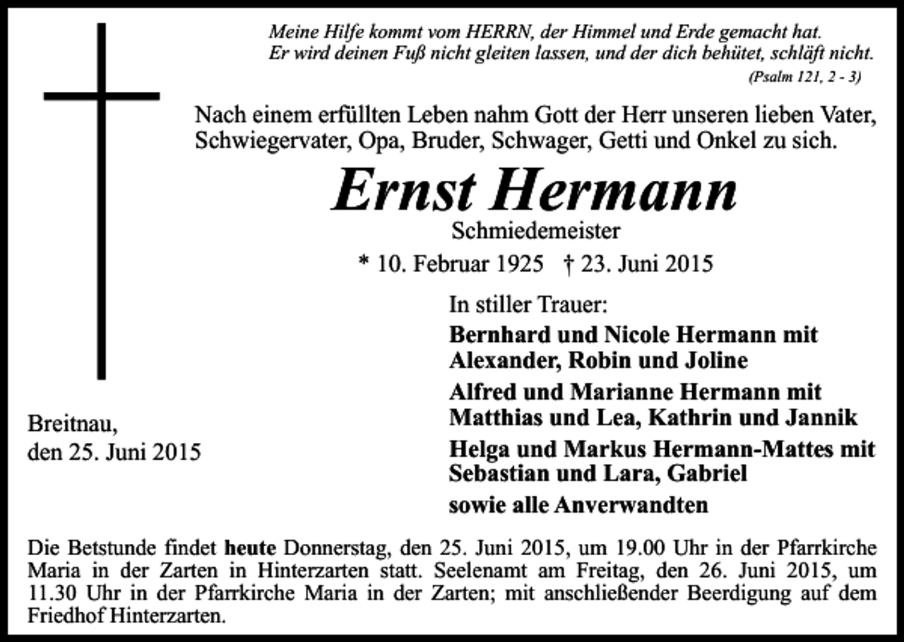 <p>Meine Hilfe kommt vom HERRN, der Himmel und Erde gemacht hat.<br />Er wird deinen Fuß nicht gleiten lassen, und der dich behütet, schläft nicht.<br />(Psalm 121, 2 - 3)</p><p>Nach einem erfüllten Leben nahm Gott der Herr unseren lieben Vater,<br />Schwiegervater, Opa, Bruder, Schwager, Getti und Onkel zu sich.</p><p>Ernst Hermann<br />Schmiedemeister<br />* 10. Februar 1925 † 23. Juni 2015</p><p>Breitnau,<br />den 25. Juni 2015</p><p>In stiller Trauer:<br />Bernhard und Nicole Hermann mit<br />Alexander, Robin und Joline<br />Alfred und Marianne Hermann mit<br />Matthias und Lea, Kathrin und Jannik<br />Helga und Markus Hermann-Mattes mit<br />Sebastian und Lara, Gabriel<br />sowie alle Anverwandten</p><p>Die Betstunde findet heute Donnerstag, den 25. Juni 2015, um 19.00 Uhr in der Pfarrkirche<br />Maria in der Zarten in Hinterzarten statt. Seelenamt am Freitag, den 26. Juni 2015, um<br />11.30 Uhr in der Pfarrkirche Maria in der Zarten; mit anschließender Beerdigung auf dem<br />Friedhof Hinterzarten.</p>