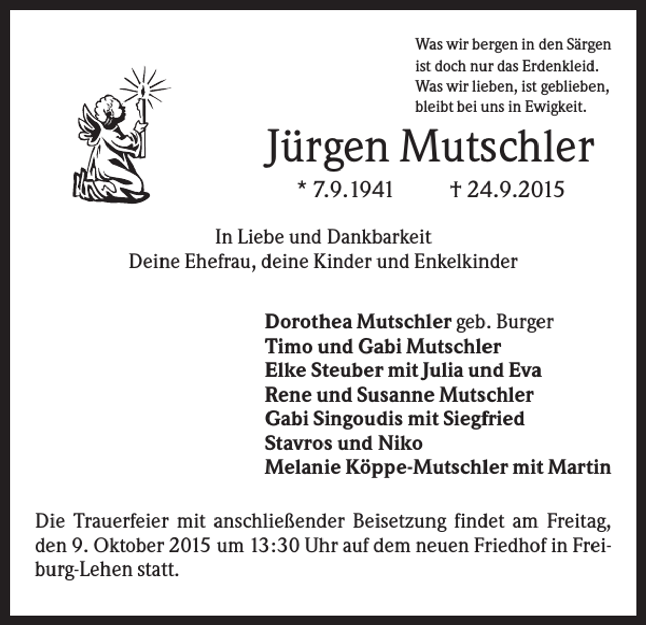 <p>Was wir bergen in den Särgen<br />ist doch nur das Erdenkleid.<br />Was wir lieben, ist geblieben,<br />bleibt bei uns in Ewigkeit.</p><p>Jürgen Mutschler<br />* 7.9.1941</p><p>† 24.9.2015</p><p>In Liebe und Dankbarkeit<br />Deine Ehefrau, deine Kinder und Enkelkinder<br />Dorothea Mutschler geb. Burger<br />Timo und Gabi Mutschler<br />Elke Steuber mit Julia und Eva<br />Rene und Susanne Mutschler<br />Gabi Singoudis mit Siegfried<br />Stavros und Niko<br />Melanie Köppe-Mutschler mit Martin<br />Die Trauerfeier mit anschließender Beisetzung findet am Freitag,<br />den 9. Oktober 2015 um 13:30 Uhr auf dem neuen Friedhof in Freiburg-Lehen statt.</p>