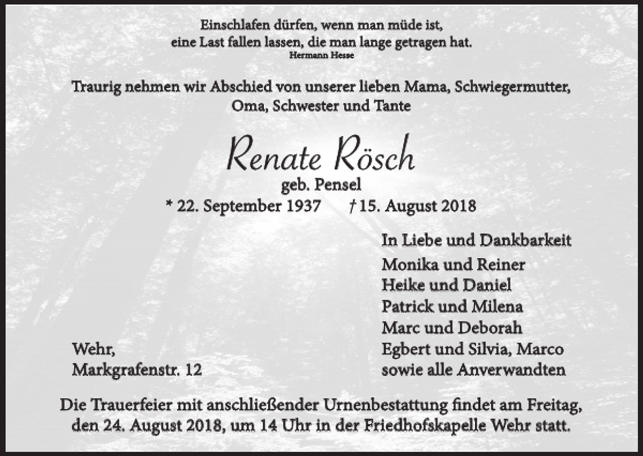 <p>Einschlafen dürfen, wenn man müde ist,<br />eine Last fallen lassen, die man lange getragen hat.<br />Hermann Hesse</p><p>Traurig nehmen wir Abschied von unserer lieben Mama, Schwiegermutter,<br />Oma, Schwester und Tante</p><p>Renate Rösch<br />geb. Pensel<br />† 15. August 2018<br />* 22. September 1937</p><p>Wehr,<br />Markgrafenstr. 12</p><p>In Liebe und Dankbarkeit<br />Monika und Reiner<br />Heike und Daniel<br />Patrick und Milena<br />Marc und Deborah<br />Egbert und Silvia, Marco<br />sowie alle Anverwandten</p><p>Die Trauerfeier mit anschließender Urnenbestattung findet am Freitag,<br />den 24. August 2018, um 14 Uhr in der Friedhofskapelle Wehr statt.</p>