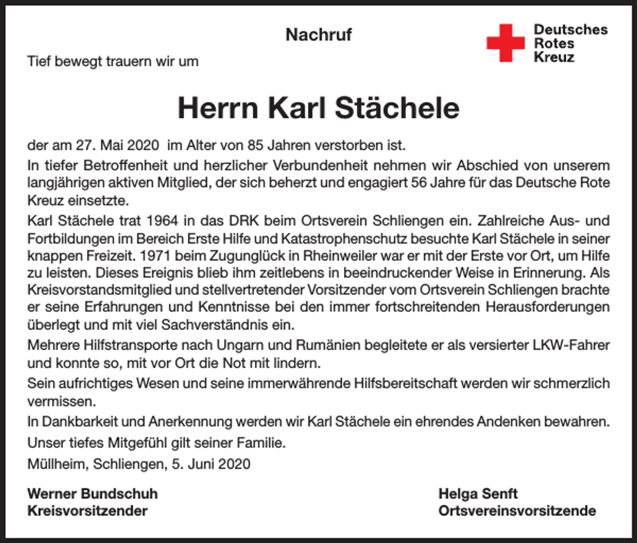 <p>Nachruf<br />Tief bewegt trauern wir um</p><p>Herrn Karl Stächele<br />der am 27. Mai 2020 im Alter von 85 Jahren verstorben ist.<br />In tiefer Betroffenheit und herzlicher Verbundenheit nehmen wir Abschied von unserem<br />langjährigen aktiven Mitglied, der sich beherzt und engagiert 56 Jahre für das Deutsche Rote<br />Kreuz einsetzte.<br />Karl Stächele trat 1964 in das DRK beim Ortsverein Schliengen ein. Zahlreiche Aus- und<br />Fortbildungen im Bereich Erste Hilfe und Katastrophenschutz besuchte Karl Stächele in seiner<br />knappen Freizeit. 1971 beim Zugunglück in Rheinweiler war er mit der Erste vor Ort, um Hilfe<br />zu leisten. Dieses Ereignis blieb ihm zeitlebens in beeindruckender Weise in Erinnerung. Als<br />Kreisvorstandsmitglied und stellvertretender Vorsitzender vom Ortsverein Schliengen brachte<br />er seine Erfahrungen und Kenntnisse bei den immer fortschreitenden Herausforderungen<br />überlegt und mit viel Sachverständnis ein.<br />Mehrere Hilfstransporte nach Ungarn und Rumänien begleitete er als versierter LKW-Fahrer<br />und konnte so, mit vor Ort die Not mit lindern.<br />Sein aufrichtiges Wesen und seine immerwährende Hilfsbereitschaft werden wir schmerzlich<br />vermissen.<br />In Dankbarkeit und Anerkennung werden wir Karl Stächele ein ehrendes Andenken bewahren.<br />Unser tiefes Mitgefühl gilt seiner Familie.<br />Müllheim, Schliengen, 5. Juni 2020<br />Werner Bundschuh<br />Helga Senft<br />Kreisvorsitzender Ortsvereinsvorsitzende</p>
