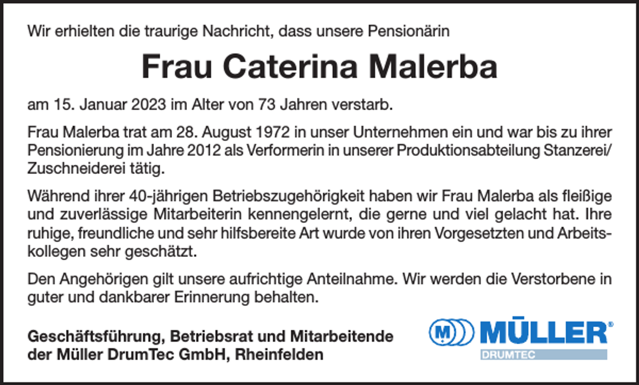 <p>Wir erhielten die traurige Nachricht, dass unsere Pensionärin</p><p>Frau Caterina Malerba<br />am 15. Januar 2023 im Alter von 73 Jahren verstarb.<br />Frau Malerba trat am 28. August 1972 in unser Unternehmen ein und war bis zu ihrer<br />Pensionierung im Jahre 2012 als Verformerin in unserer Produktionsabteilung Stanzerei/<br />Zuschneiderei tätig.<br />Während ihrer 40-jährigen Betriebszugehörigkeit haben wir Frau Malerba als fleißige<br />und zuverlässige Mitarbeiterin kennengelernt, die gerne und viel gelacht hat. Ihre<br />ruhige, freundliche und sehr hilfsbereite Art wurde von ihren Vorgesetzten und Arbeitskollegen sehr geschätzt.<br />Den Angehörigen gilt unsere aufrichtige Anteilnahme. Wir werden die Verstorbene in<br />guter und dankbarer Erinnerung behalten.<br />Geschäftsführung, Betriebsrat und Mitarbeitende<br />der Müller DrumTec GmbH, Rheinfelden</p>
