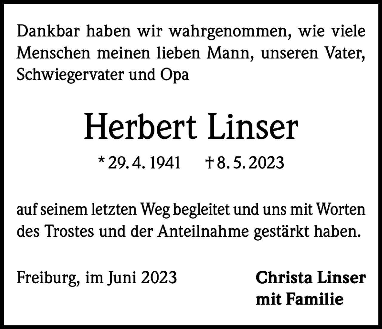 <p>Dankbar haben wir wahrgenommen, wie viele<br />Menschen meinen lieben Mann, unseren Vater,<br />Schwiegervater und Opa</p><p>Herbert Linser<br />* 29. 4. 1941</p><p>† 8. 5. 2023</p><p>auf seinem letzten Weg begleitet und uns mit Worten<br />des Trostes und der Anteilnahme gestärkt haben.<br />Freiburg, im Juni 2023 Christa Linser<br />mit Familie</p>