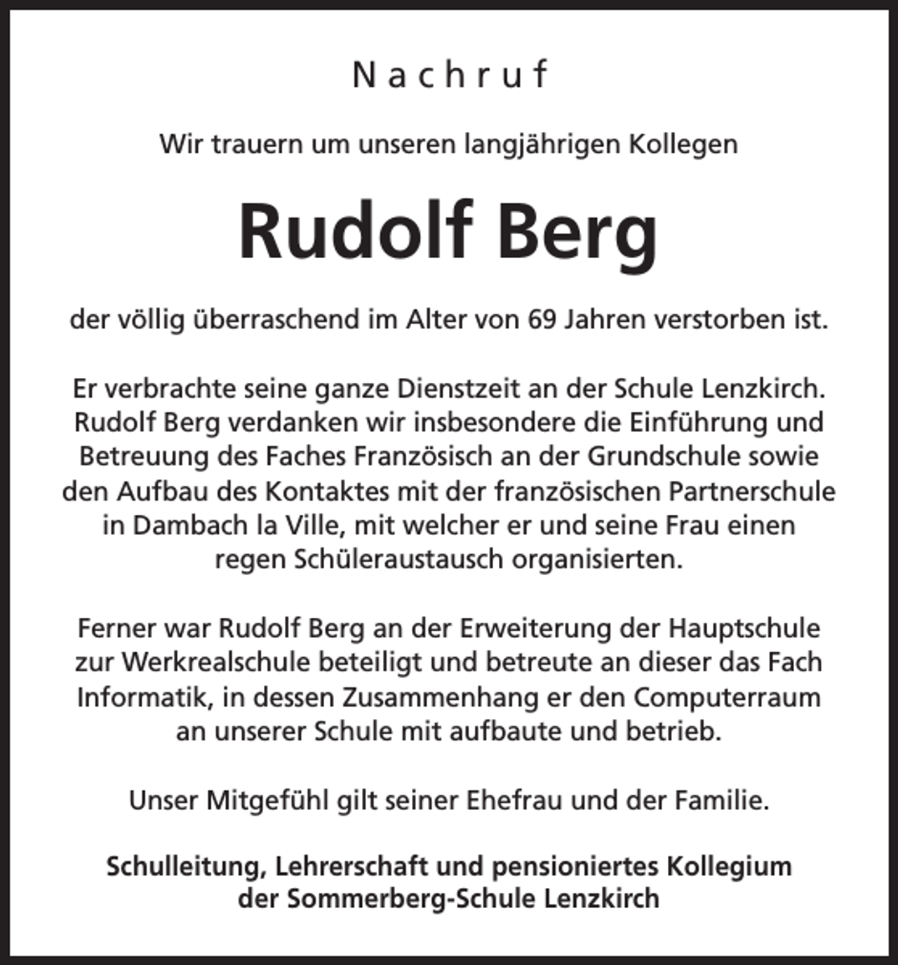 <p>Nachruf<br />Wir trauern um unseren langjährigen Kollegen</p><p>Rudolf Berg<br />der völlig überraschend im Alter von 69 Jahren verstorben ist.<br />Er verbrachte seine ganze Dienstzeit an der Schule Lenzkirch.<br />Rudolf Berg verdanken wir insbesondere die Einführung und<br />Betreuung des Faches Französisch an der Grundschule sowie<br />den Aufbau des Kontaktes mit der französischen Partnerschule<br />in Dambach la Ville, mit welcher er und seine Frau einen<br />regen Schüleraustausch organisierten.<br />Ferner war Rudolf Berg an der Erweiterung der Hauptschule<br />zur Werkrealschule beteiligt und betreute an dieser das Fach<br />Informatik, in dessen Zusammenhang er den Computerraum<br />an unserer Schule mit aufbaute und betrieb.<br />Unser Mitgefühl gilt seiner Ehefrau und der Familie.<br />Schulleitung, Lehrerschaft und pensioniertes Kollegium<br />der Sommerberg-Schule Lenzkirch</p>