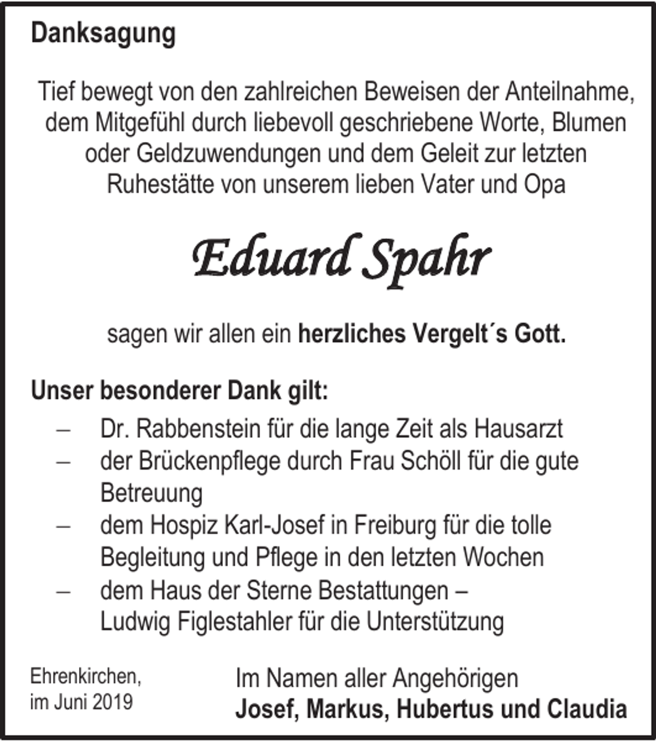 <p>Danksagung<br />Tief bewegt von den zahlreichen Beweisen der Anteilnahme,<br />dem Mitgefühl durch liebevoll geschriebene Worte, Blumen<br />oder Geldzuwendungen und dem Geleit zur letzten<br />Ruhestätte von unserem lieben Vater und Opa</p><p>Eduard Spahr<br />sagen wir allen ein herzliches Vergelt´s Gott.<br />Unser besonderer Dank gilt:<br /> Dr. Rabbenstein für die lange Zeit als Hausarzt<br /> der Brückenpflege durch Frau Schöll für die gute<br />Betreuung<br /> dem Hospiz Karl-Josef in Freiburg für die tolle<br />Begleitung und Pflege in den letzten Wochen<br /> dem Haus der Sterne Bestattungen –<br />Ludwig Figlestahler für die Unterstützung<br />Ehrenkirchen,<br />im Juni 2019</p><p>Im Namen aller Angehörigen<br />Josef, Markus, Hubertus und Claudia</p>