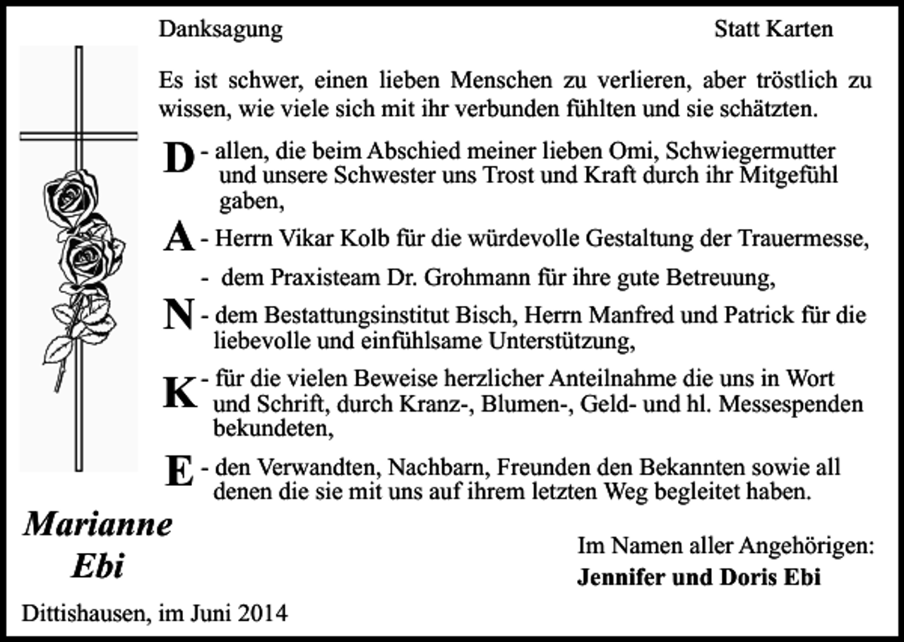 <p>Danksagung</p><p>Statt Karten</p><p>Es ist schwer, einen lieben Menschen zu verlieren, aber tröstlich zu<br />wissen, wie viele sich mit ihr verbunden fühlten und sie schätzten.<br />die beim Abschied meiner lieben Omi, Schwiegermutter<br />D - allen,<br />und unsere Schwester uns Trost und Kraft durch ihr Mitgefühl<br />gaben,</p><p>A - Herrn Vikar Kolb für die würdevolle Gestaltung der Trauermesse,<br />- dem Praxisteam Dr. Grohmann für ihre gute Betreuung,</p><p>dem Bestattungsinstitut Bisch, Herrn Manfred und Patrick für die<br />N - liebevolle<br />und einfühlsame Unterstützung,<br />für die vielen Beweise herzlicher Anteilnahme die uns in Wort<br />K - und<br />Schrift, durch Kranz-, Blumen-, Geld- und hl. Messespenden<br />bekundeten,</p><p>den Verwandten, Nachbarn, Freunden den Bekannten sowie all<br />E - denen<br />die sie mit uns auf ihrem letzten Weg begleitet haben.</p><p>Marianne<br />Ebi</p><p>Dittishausen, im Juni 2014</p><p>Im Namen aller Angehörigen:<br />Jennifer und Doris Ebi</p>