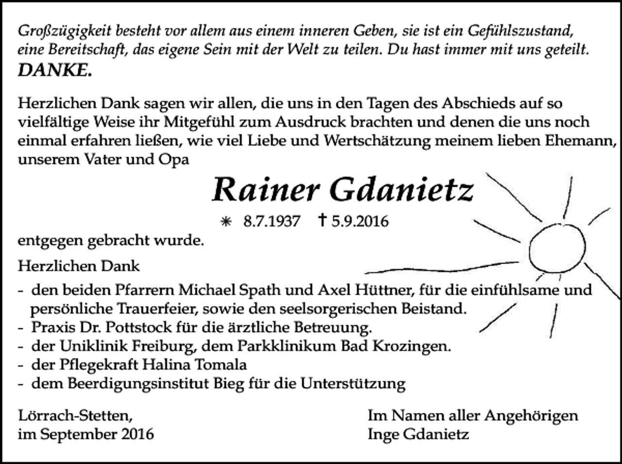 <p>Großzügigkeit besteht vor allem aus einem inneren Geben, sie ist ein Gefühlszustand,<br />eine Bereitschaft, das eigene Sein mit der Welt zu teilen. Du hast immer mit uns geteilt.</p><p>DANKE.<br />Herzlichen Dank sagen wir allen, die uns in den Tagen des Abschieds auf so<br />vielfältige Weise ihr Mitgefühl zum Ausdruck brachten und denen die uns noch<br />einmal erfahren ließen, wie viel Liebe und Wertschätzung meinem lieben Ehemann,<br />unserem Vater und Opa</p><p>Rainer Gdanietz<br />✳ 8.7.1937 ✝5.9.2016<br />entgegen gebracht wurde.<br />Herzlichen Dank<br />- den beiden Pfarrern Michael Spath und Axel Hüttner, für die einfühlsame und<br />persönliche Trauerfeier, sowie den seelsorgerischen Beistand.<br />- Praxis Dr. Pottstock für die ärztliche Betreuung.<br />- der Uniklinik Freiburg, dem Parkklinikum Bad Krozingen.<br />- der Pflegekraft Halina Tomala<br />- dem Beerdigungsinstitut Bieg für die Unterstützung<br />Lörrach-Stetten,<br />im September 2016</p><p>Im Namen aller Angehörigen<br />Inge Gdanietz</p>