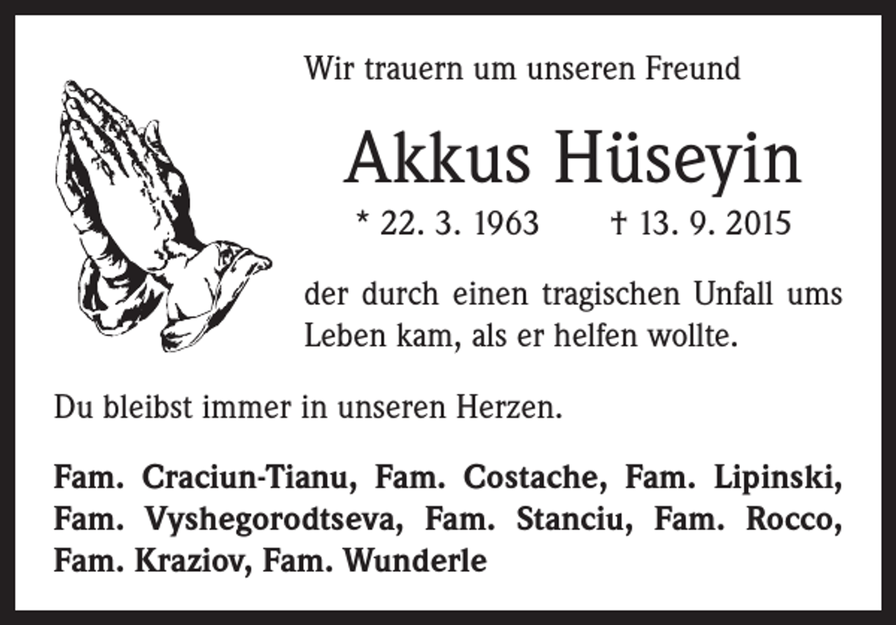 <p>Wir trauern um unseren Freund</p><p>Akkus Hüseyin<br />* 22. 3. 1963 † 13. 9. 2015<br />der durch einen tragischen Unfall ums<br />Leben kam, als er helfen wollte.<br />Du bleibst immer in unseren Herzen.<br />Fam. Craciun-Tianu, Fam. Costache, Fam. Lipinski,<br />Fam. Vyshegorodtseva, Fam. Stanciu, Fam. Rocco,<br />Fam. Kraziov, Fam. Wunderle</p>