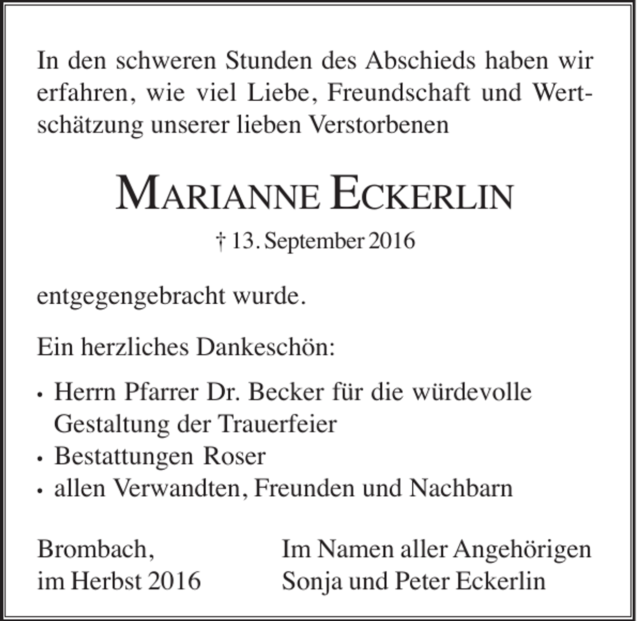 <p>In den schweren Stunden des Abschieds haben wir<br />erfahren, wie viel Liebe, Freundschaft und Wertschätzung unserer lieben Verstorbenen</p><p>MARIANNE ECKERLIN<br />† 13. September 2016</p><p>entgegengebracht wurde.<br />Ein herzliches Dankeschön:<br />•</p><p>•<br />•</p><p>Herrn Pfarrer Dr. Becker für die würdevolle<br />Gestaltung der Trauerfeier<br />Bestattungen Roser<br />allen Verwandten, Freunden und Nachbarn</p><p>Brombach,<br />im Herbst 2016</p><p>Im Namen aller Angehörigen<br />Sonja und Peter Eckerlin</p>