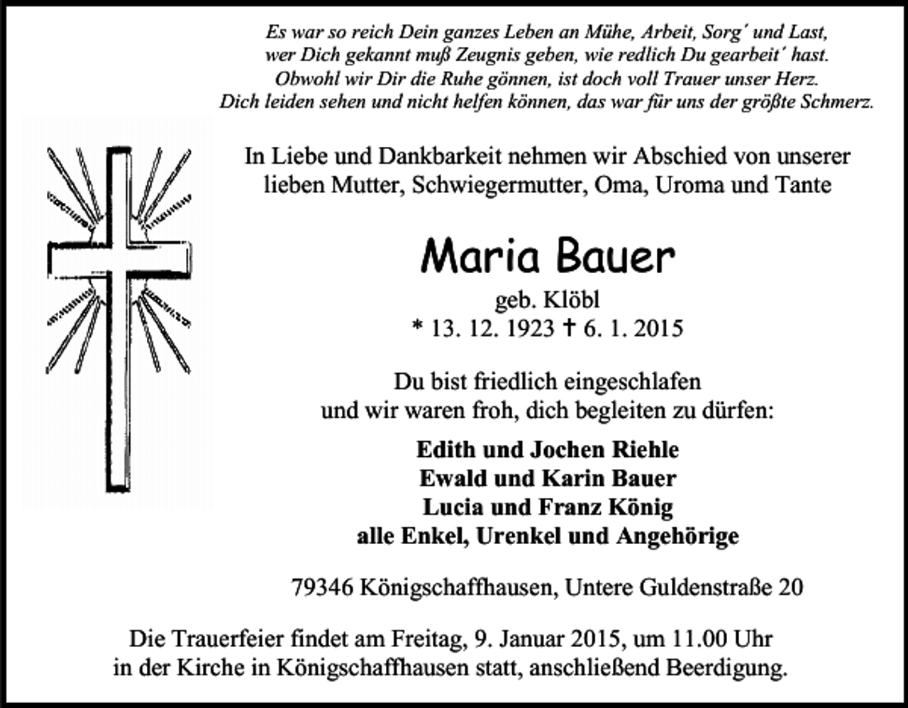 <p>Es war so reich Dein ganzes Leben an Mühe, Arbeit, Sorg´ und Last,<br />wer Dich gekannt muß Zeugnis geben, wie redlich Du gearbeit´ hast.<br />Obwohl wir Dir die Ruhe gönnen, ist doch voll Trauer unser Herz.<br />Dich leiden sehen und nicht helfen können, das war für uns der größte Schmerz.</p><p>In Liebe und Dankbarkeit nehmen wir Abschied von unserer<br />lieben Mutter, Schwiegermutter, Oma, Uroma und Tante</p><p>Maria Bauer</p><p>geb. Klöbl<br />* 13. 12. 1923  6. 1. 2015<br />Du bist friedlich eingeschlafen<br />und wir waren froh, dich begleiten zu dürfen:<br />Edith und Jochen Riehle<br />Ewald und Karin Bauer<br />Lucia und Franz König<br />alle Enkel, Urenkel und Angehörige<br />79346 Königschaffhausen, Untere Guldenstraße 20<br />Die Trauerfeier findet am Freitag, 9. Januar 2015, um 11.00 Uhr<br />in der Kirche in Königschaffhausen statt, anschließend Beerdigung.</p>