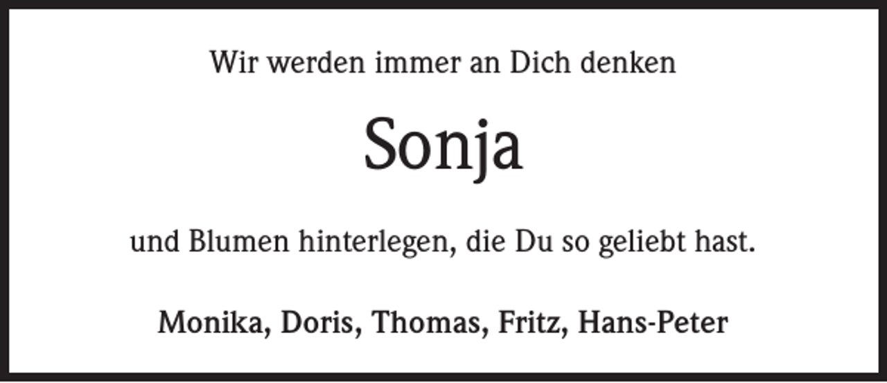 <p>Wir werden immer an Dich denken</p><p>Sonja<br />und Blumen hinterlegen, die Du so geliebt hast.<br />Monika, Doris, Thomas, Fritz, Hans-Peter</p>