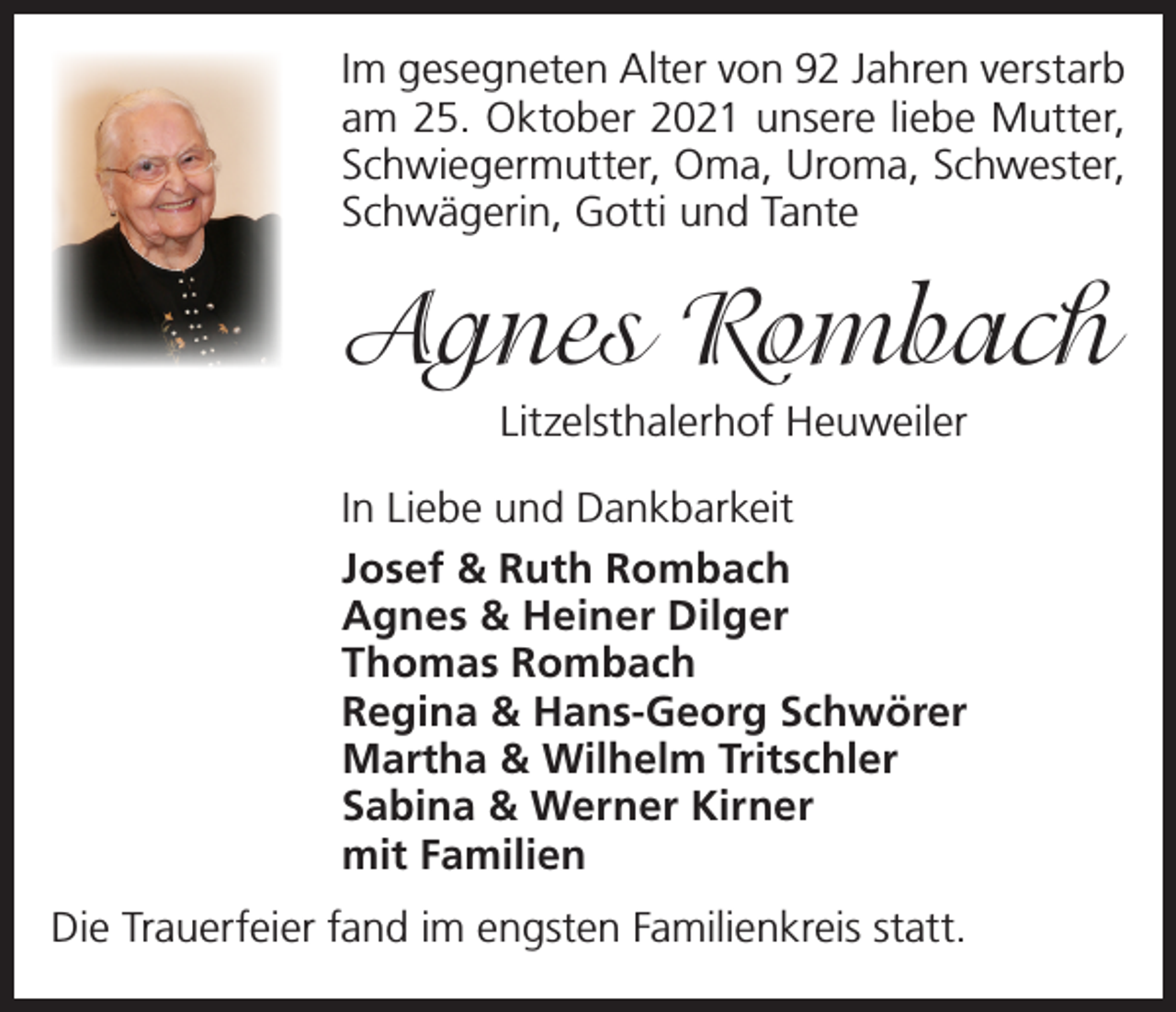 <p>Im gesegneten Alter von 92 Jahren verstarb<br />am 25. Oktober 2021 unsere liebe Mutter,<br />Schwiegermutter, Oma, Uroma, Schwester,<br />Schwägerin, Gotti und Tante</p><p>Agnes Rombach<br />Litzelsthalerhof Heuweiler<br />In Liebe und Dankbarkeit<br />Josef &amp; Ruth Rombach<br />Agnes &amp; Heiner Dilger<br />Thomas Rombach<br />Regina &amp; Hans-Georg Schwörer<br />Martha &amp; Wilhelm Tritschler<br />Sabina &amp; Werner Kirner<br />mit Familien<br />Die Trauerfeier fand im engsten Familienkreis statt.</p>
