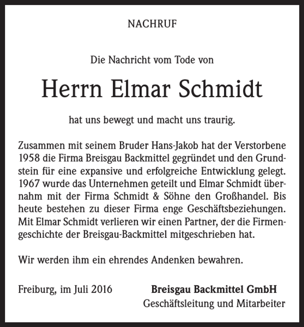 <p>Nachruf<br />Die Nachricht vom Tode von</p><p>Herrn Elmar Schmidt<br />hat uns bewegt und macht uns traurig.<br />Zusammen mit seinem Bruder Hans-Jakob hat der Verstorbene<br />1958 die Firma Breisgau Backmittel gegründet und den Grundstein für eine expansive und erfolgreiche Entwicklung gelegt.<br />1967 wurde das Unternehmen geteilt und Elmar Schmidt übernahm mit der Firma Schmidt &amp; Söhne den Großhandel. Bis<br />heute bestehen zu dieser Firma enge Geschäftsbeziehungen.<br />Mit Elmar Schmidt verlieren wir einen Partner, der die Firmengeschichte der Breisgau-Backmittel mitgeschrieben hat.<br />Wir werden ihm ein ehrendes Andenken bewahren.<br />Freiburg, im Juli 2016</p><p>Breisgau Backmittel GmbH<br />Geschäftsleitung und Mitarbeiter</p>