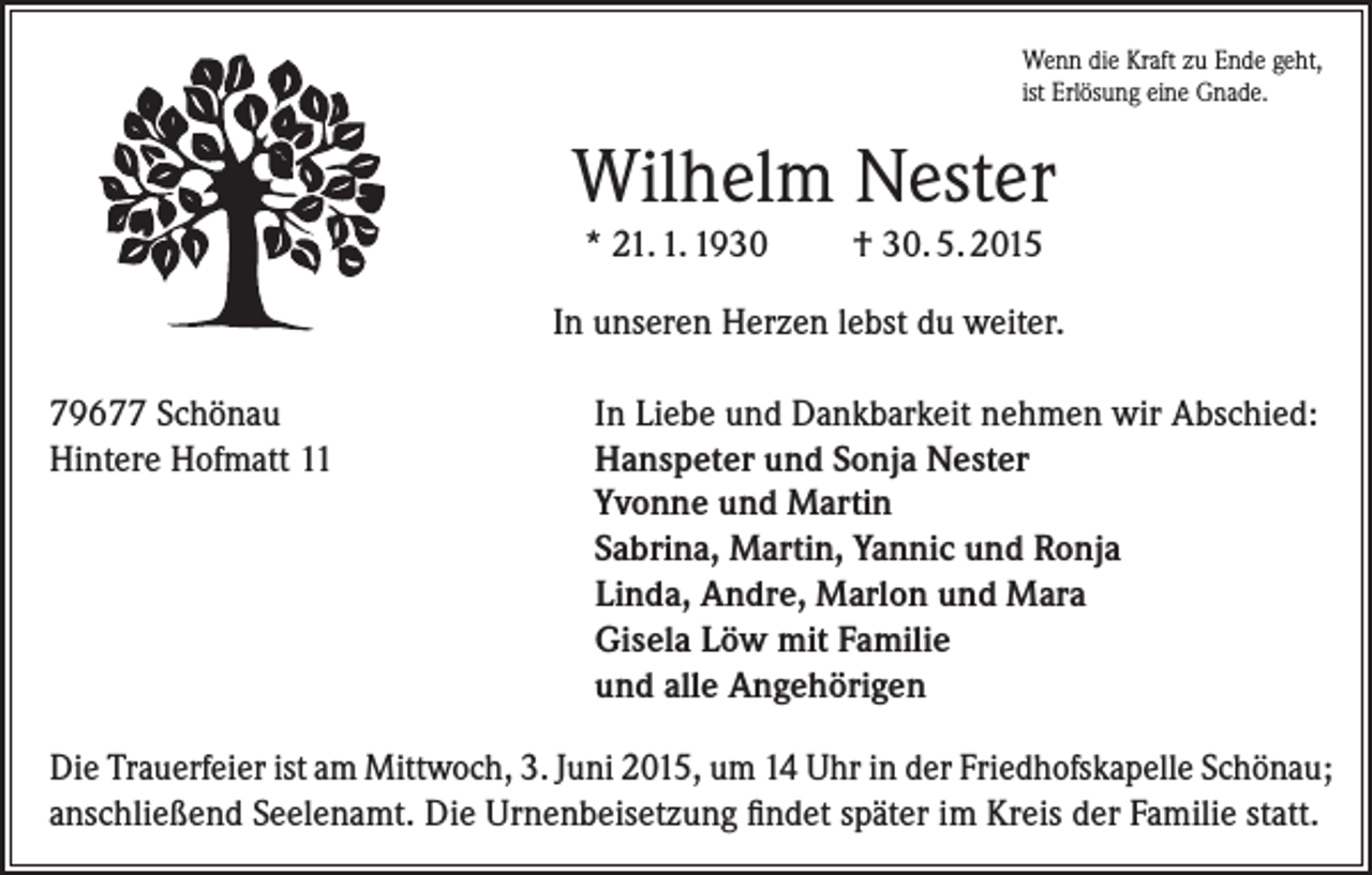 <p>Wenn die Kraft zu Ende geht,<br />ist Erlösung eine Gnade.</p><p>Wilhelm Nester<br />* 21. 1. 1930</p><p>† 30. 5. 2015</p><p>In unseren Herzen lebst du weiter.<br />79677 Schönau<br />Hintere Hofmatt 11</p><p>In Liebe und Dankbarkeit nehmen wir Abschied:<br />Hanspeter und Sonja Nester<br />Yvonne und Martin<br />Sabrina, Martin, Yannic und Ronja<br />Linda, Andre, Marlon und Mara<br />Gisela Löw mit Familie<br />und alle Angehörigen</p><p>Die Trauerfeier ist am Mittwoch, 3. Juni 2015, um 14 Uhr in der Friedhofskapelle Schönau;<br />anschließend Seelenamt. Die Urnenbeisetzung findet später im Kreis der Familie statt.</p>