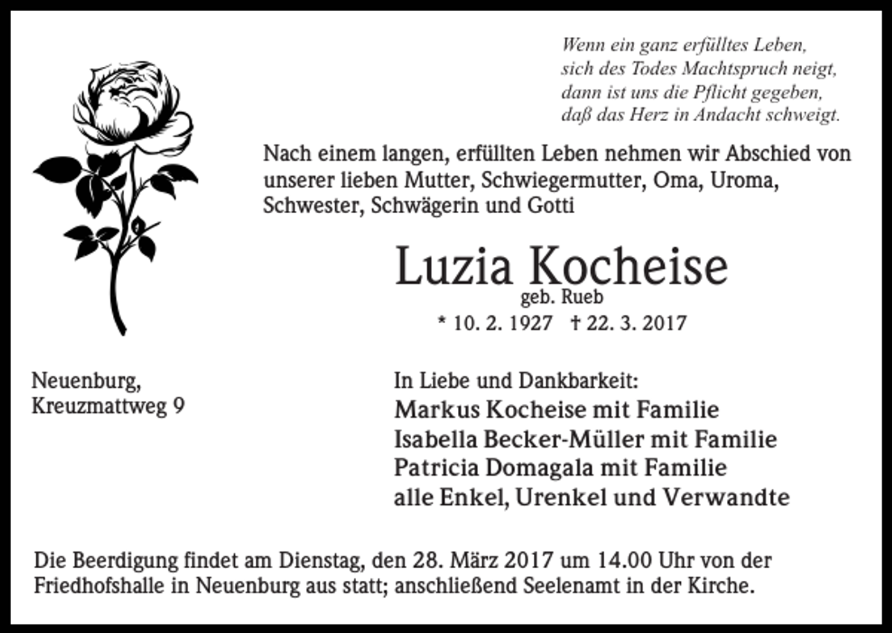 <p>Wenn ein ganz erfülltes Leben,<br />sich des Todes Machtspruch neigt,<br />dann ist uns die Pflicht gegeben,<br />daß das Herz in Andacht schweigt.</p><p>Nach einem langen, erfüllten Leben nehmen wir Abschied von<br />unserer lieben Mutter, Schwiegermutter, Oma, Uroma,<br />Schwester, Schwägerin und Gotti</p><p>Luzia Kocheise<br />geb. Rueb<br />* 10. 2. 1927 † 22. 3. 2017</p><p>Neuenburg,<br />Kreuzmattweg 9</p><p>In Liebe und Dankbarkeit:<br />Markus Kocheise mit Familie<br />Isabella Becker-Müller mit Familie<br />Patricia Domagala mit Familie<br />alle Enkel, Urenkel und Verwandte</p><p>Die Beerdigung findet am Dienstag, den 28. März 2017 um 14.00 Uhr von der<br />Friedhofshalle in Neuenburg aus statt; anschließend Seelenamt in der Kirche.</p>
