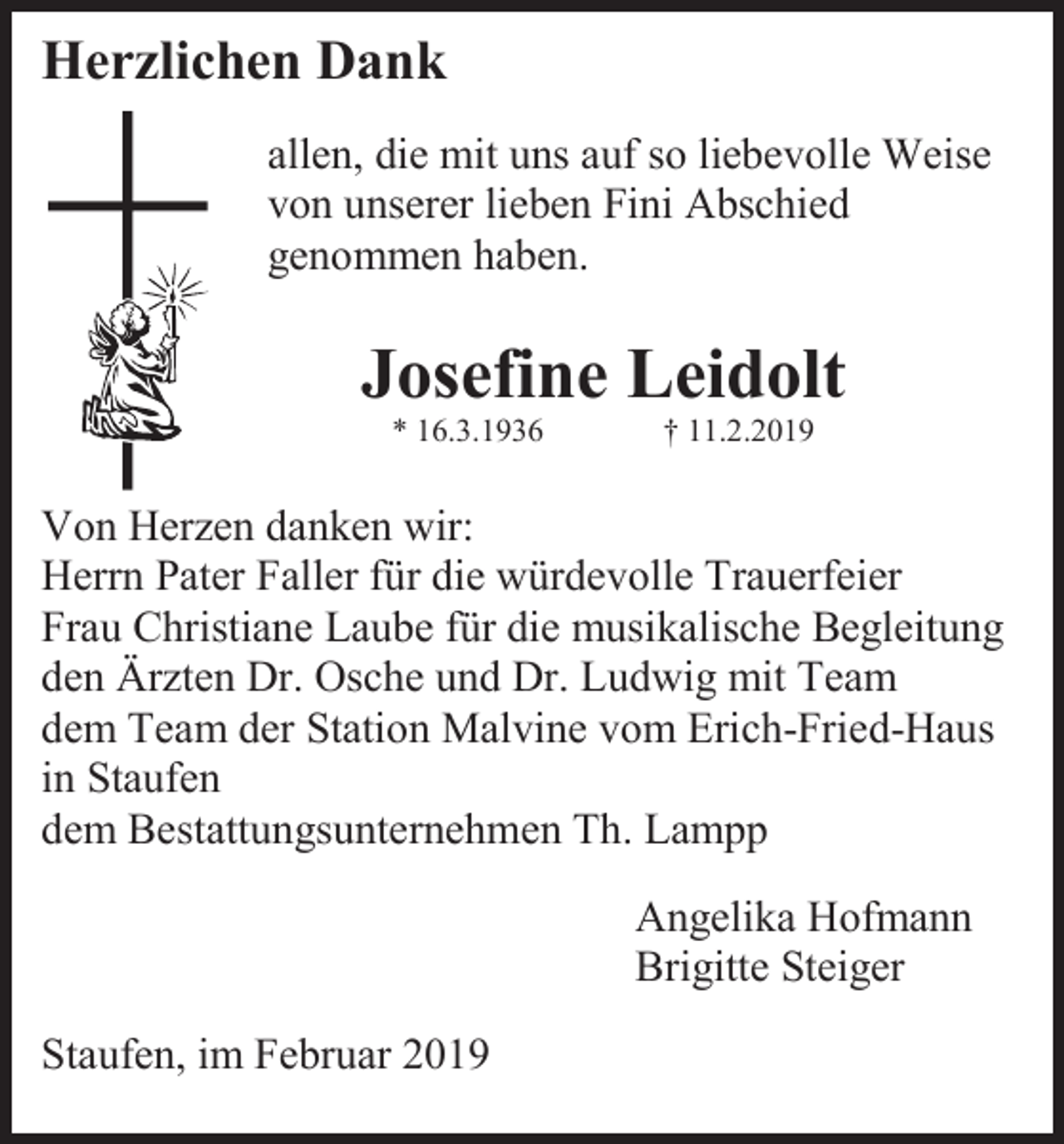 <p>Herzlichen Dank<br />allen, die mit uns auf so liebevolle Weise<br />von unserer lieben Fini Abschied<br />genommen haben.</p><p>Josefine Leidolt<br />* 16.3.1936</p><p>† 11.2.2019</p><p>Von Herzen danken wir:<br />Herrn Pater Faller für die würdevolle Trauerfeier<br />Frau Christiane Laube für die musikalische Begleitung<br />den Ärzten Dr. Osche und Dr. Ludwig mit Team<br />dem Team der Station Malvine vom Erich-Fried-Haus<br />in Staufen<br />dem Bestattungsunternehmen Th. Lampp<br />Angelika Hofmann<br />Brigitte Steiger<br />Staufen, im Februar 2019</p>