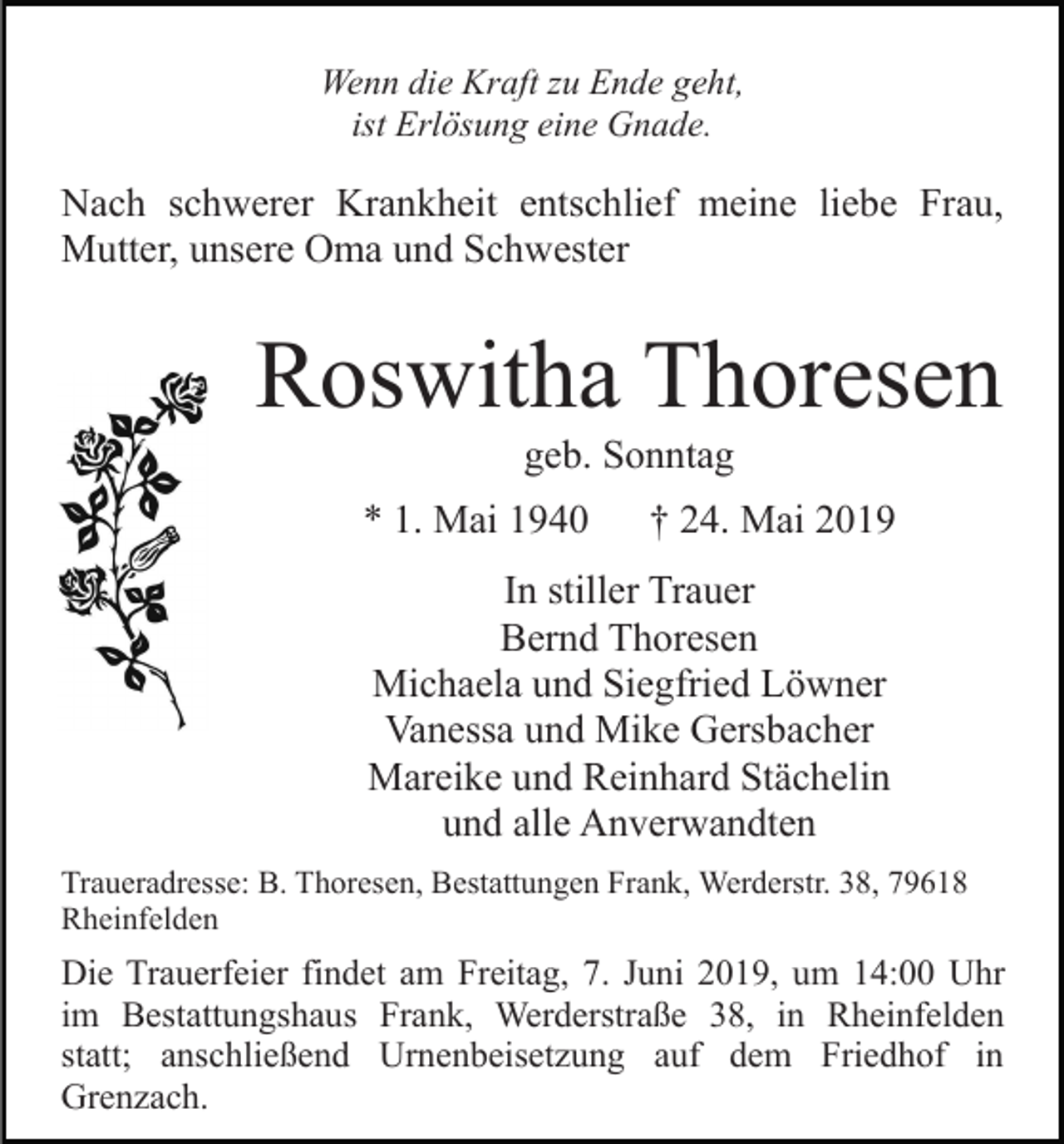 <p>Wenn die Kraft zu Ende geht,<br />ist Erlösung eine Gnade.</p><p>Nach schwerer Krankheit entschlief meine liebe Frau,<br />Mutter, unsere Oma und Schwester</p><p>Roswitha Thoresen<br />geb. Sonntag<br />* 1. Mai 1940</p><p>† 24. Mai 2019</p><p>In stiller Trauer<br />Bernd Thoresen<br />Michaela und Siegfried Löwner<br />Vanessa und Mike Gersbacher<br />Mareike und Reinhard Stächelin<br />und alle Anverwandten<br />Traueradresse: B. Thoresen, Bestattungen Frank, Werderstr. 38, 79618<br />Rheinfelden</p><p>Die Trauerfeier findet am Freitag, 7. Juni 2019, um 14:00 Uhr<br />im Bestattungshaus Frank, Werderstraße 38, in Rheinfelden<br />statt; anschließend Urnenbeisetzung auf dem Friedhof in<br />Grenzach.</p>
