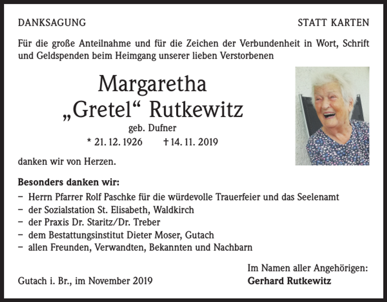 <p>DANKSAGUNG</p><p>STATT KARTEN</p><p>Für die große Anteilnahme und für die Zeichen der Verbundenheit in Wort, Schrift<br />und Geldspenden beim Heimgang unserer lieben Verstorbenen</p><p>Margaretha<br />„Gretel“ Rutkewitz<br />geb. Dufner<br />* 21. 12. 1926 † 14. 11. 2019</p><p>danken wir von Herzen.<br />Besonders danken wir:<br />– Herrn Pfarrer Rolf Paschke für die würdevolle Trauerfeier und das Seelenamt<br />– der Sozialstation St. Elisabeth, Waldkirch<br />– der Praxis Dr. Staritz/Dr. Treber<br />– dem Bestattungsinstitut Dieter Moser, Gutach<br />– allen Freunden, Verwandten, Bekannten und Nachbarn</p><p>Gutach i. Br., im November 2019</p><p>Im Namen aller Angehörigen:<br />Gerhard Rutkewitz</p>
