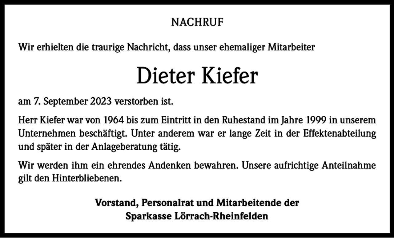 <p>NACHRUF<br />Wir erhielten die traurige Nachricht, dass unser ehemaliger Mitarbeiter</p><p>Dieter Kiefer<br />am 7. September 2023 verstorben ist.<br />Herr Kiefer war von 1964 bis zum Eintritt in den Ruhestand im Jahre 1999 in unserem<br />Unternehmen beschäftigt. Unter anderem war er lange Zeit in der Effektenabteilung<br />und später in der Anlageberatung tätig.<br />Wir werden ihm ein ehrendes Andenken bewahren. Unsere aufrichtige Anteilnahme<br />gilt den Hinterbliebenen.<br />Vorstand, Personalrat und Mitarbeitende der<br />Sparkasse Lörrach-Rheinfelden</p>