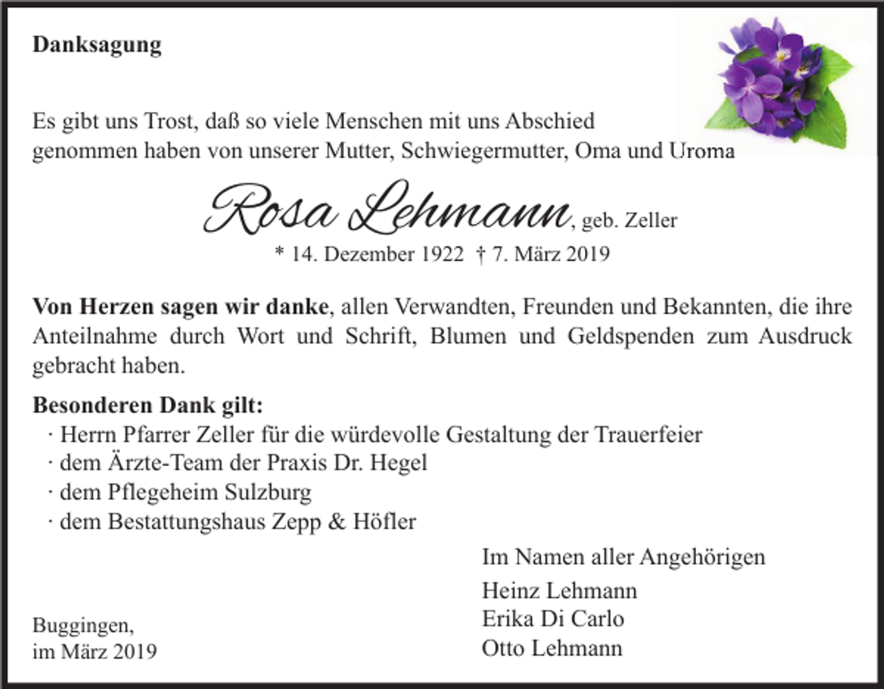 <p>Danksagung<br />Es gibt uns Trost, daß so viele Menschen mit uns Abschied<br />genommen haben von unserer Mutter, Schwiegermutter, Oma und Uroma</p><p>Rosa Lehmann</p><p>, geb. Zeller<br />* 14. Dezember 1922 † 7. März 2019</p><p>Von Herzen sagen wir danke, allen Verwandten, Freunden und Bekannten, die ihre<br />Anteilnahme durch Wort und Schrift, Blumen und Geldspenden zum Ausdruck<br />gebracht haben.<br />Besonderen Dank gilt:<br />∙ Herrn Pfarrer Zeller für die würdevolle Gestaltung der Trauerfeier<br />∙ dem Ärzte-Team der Praxis Dr. Hegel<br />∙ dem Pflegeheim Sulzburg<br />∙ dem Bestattungshaus Zepp &amp; Höfler<br />Im Namen aller Angehörigen<br />Heinz Lehmann<br />Erika Di Carlo<br />Buggingen,<br />Otto Lehmann<br />im März 2019</p>