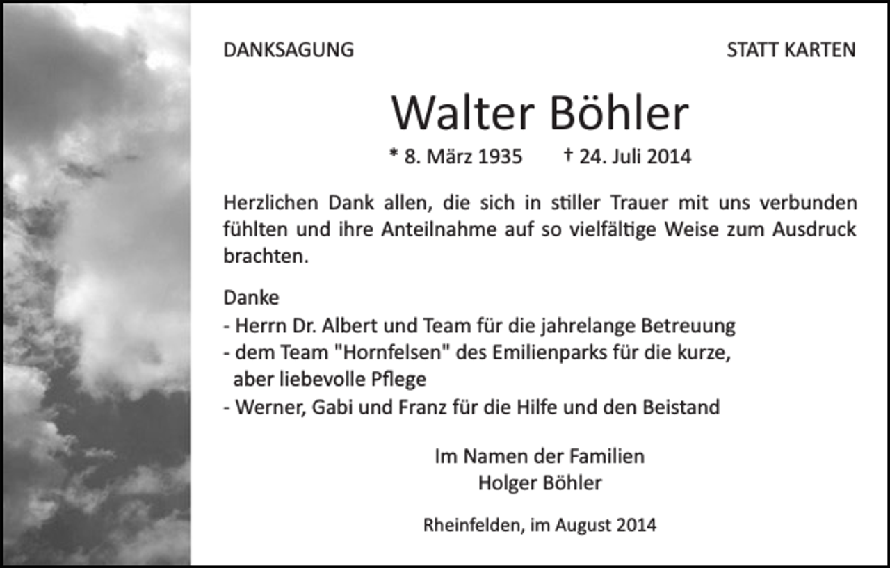 <p>DANKSAGUNG</p><p>STATT KARTEN</p><p>Walter Böhler<br />* 8. März 1935</p><p>† 24. Juli 2014</p><p>Herzlichen Dank allen, die sich in s�ller Trauer mit uns verbunden<br />fühlten und ihre Anteilnahme auf so vielfäl�ge Weise zum Ausdruck<br />brachten.<br />Danke<br />­ Herrn Dr. Albert und Team für die jahrelange Betreuung<br />­ dem Team "Hornfelsen" des Emilienparks für die kurze,<br />aber liebevolle Pﬂege<br />­ Werner, Gabi und Franz für die Hilfe und den Beistand<br />Im Namen der Familien<br />Holger Böhler<br />Rheinfelden, im August 2014</p>