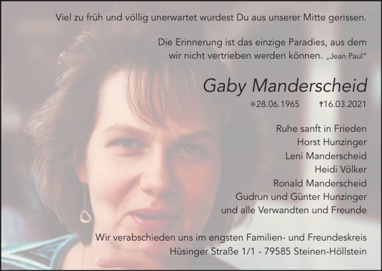 <p>Viel zu früh und völlig unerwartet wurdest Du aus unserer Mitte gerissen.<br />Die Erinnerung ist das einzige Paradies, aus dem<br />wir nicht vertrieben werden können. „Jean Paul“</p><p>Gaby Manderscheid<br />✳28.06.1965</p><p>✝16.03.2021</p><p>Ruhe sanft in Frieden<br />Horst Hunzinger<br />Leni Manderscheid<br />Heidi Völker<br />Ronald Manderscheid<br />Gudrun und Günter Hunzinger<br />und alle Verwandten und Freunde<br />Wir verabschieden uns im engsten Familien- und Freundeskreis<br />Hüsinger Straße 1/1 - 79585 Steinen-Höllstein</p>