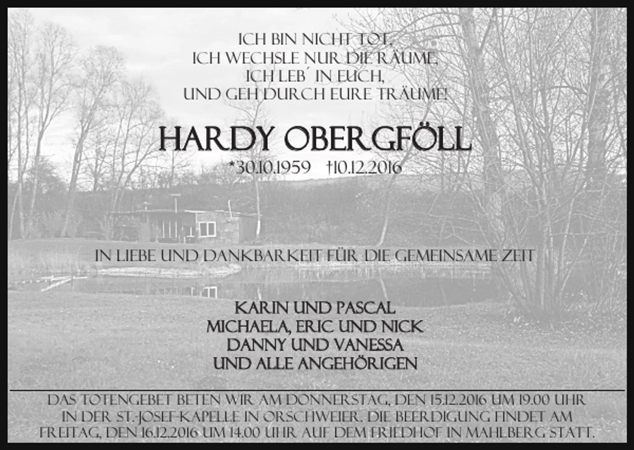 <p>Ich bin nicht tot,<br />ich wechsle nur die Räume,<br />ich leb´ in euch,<br />und geh durch Eure Träume!</p><p>HARDY OBERGFÖLL<br />*30.10.1959 †10.12.2016</p><p>In Liebe und Dankbarkeit für die gemeinsame Zeit<br />Karin und Pascal<br />Michaela, Eric und Nick<br />Danny und Vanessa<br />und alle Angehörigen<br />Das Totengebet beten wir am Donnerstag, den 15.12.2016 um 19.00 Uhr<br />in der St.-Josef-Kapelle in Orschweier. Die Beerdigung findet am<br />Freitag, den 16.12.2016 um 14.00 Uhr auf dem Friedhof in Mahlberg statt.</p>