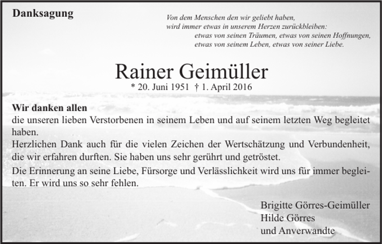 <p>Danksagung</p><p>Von dem Menschen den wir geliebt haben,<br />wird immer etwas in unserem Herzen zurückbleiben:<br />etwas von seinen Träumen, etwas von seinen Hoffnungen,<br />etwas von seinem Leben, etwas von seiner Liebe.</p><p>Rainer Geimüller<br />* 20. Juni 1951 † 1. April 2016</p><p>Wir danken allen<br />die unseren lieben Verstorbenen in seinem Leben und auf seinem letzten Weg begleitet<br />haben.<br />Herzlichen Dank auch für die vielen Zeichen der Wertschätzung und Verbundenheit,<br />die wir erfahren durften. Sie haben uns sehr gerührt und getröstet.<br />Die Erinnerung an seine Liebe, Fürsorge und Verlässlichkeit wird uns für immer begleiten. Er wird uns so sehr fehlen.</p><p>Brigitte Görres-Geimüller<br />Hilde Görres<br />und Anverwandte</p>