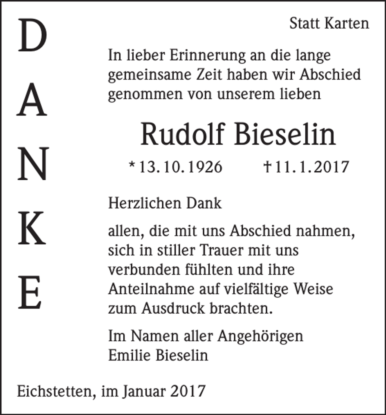 <p>D<br />A<br />N<br />K<br />E</p><p>Statt Karten<br />In lieber Erinnerung an die lange<br />gemeinsame Zeit haben wir Abschied<br />genommen von unserem lieben</p><p>Rudolf Bieselin<br />* 13. 10. 1926</p><p>† 11. 1. 2017</p><p>Herzlichen Dank<br />allen, die mit uns Abschied nahmen,<br />sich in stiller Trauer mit uns<br />verbunden fühlten und ihre<br />Anteilnahme auf vielfältige Weise<br />zum Ausdruck brachten.<br />Im Namen aller Angehörigen<br />Emilie Bieselin</p><p>Eichstetten, im Januar 2017</p>