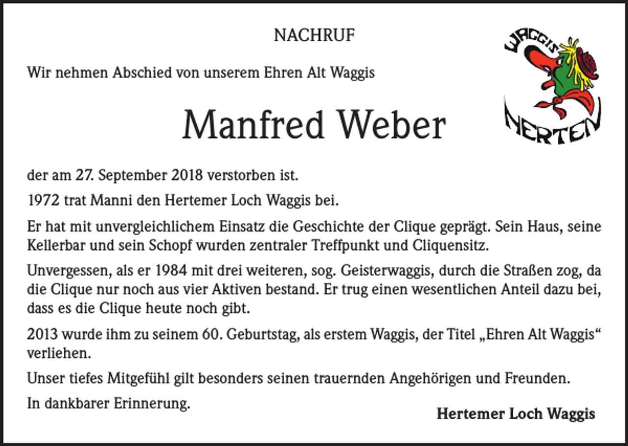 <p>NACHRUF<br />Wir nehmen Abschied von unserem Ehren Alt Waggis</p><p>Manfred Weber<br />der am 27. September 2018 verstorben ist.<br />1972 trat Manni den Hertemer Loch Waggis bei.<br />Er hat mit unvergleichlichem Einsatz die Geschichte der Clique geprägt. Sein Haus, seine<br />Kellerbar und sein Schopf wurden zentraler Treffpunkt und Cliquensitz.<br />Unvergessen, als er 1984 mit drei weiteren, sog. Geisterwaggis, durch die Straßen zog, da<br />die Clique nur noch aus vier Aktiven bestand. Er trug einen wesentlichen Anteil dazu bei,<br />dass es die Clique heute noch gibt.<br />2013 wurde ihm zu seinem 60. Geburtstag, als erstem Waggis, der Titel „Ehren Alt Waggis“<br />verliehen.<br />Unser tiefes Mitgefühl gilt besonders seinen trauernden Angehörigen und Freunden.<br />In dankbarer Erinnerung.</p><p>Hertemer Loch Waggis</p>