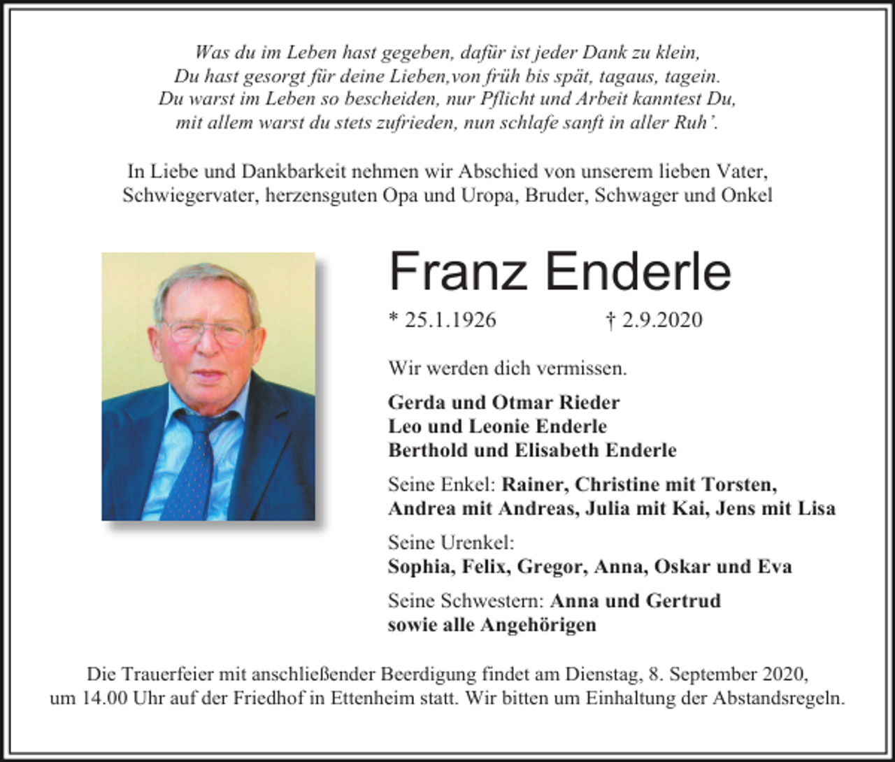 <p>Was du im Leben hast gegeben, dafür ist jeder Dank zu klein,<br />Du hast gesorgt für deine Lieben,von früh bis spät, tagaus, tagein.<br />Du warst im Leben so bescheiden, nur Pflicht und Arbeit kanntest Du,<br />mit allem warst du stets zufrieden, nun schlafe sanft in aller Ruh’.</p><p>In Liebe und Dankbarkeit nehmen wir Abschied von unserem lieben Vater,<br />Schwiegervater, herzensguten Opa und Uropa, Bruder, Schwager und Onkel</p><p>Franz Enderle<br />* 25.1.1926</p><p>† 2.9.2020</p><p>Wir werden dich vermissen.<br />Gerda und Otmar Rieder<br />Leo und Leonie Enderle<br />Berthold und Elisabeth Enderle<br />Seine Enkel: Rainer, Christine mit Torsten,<br />Andrea mit Andreas, Julia mit Kai, Jens mit Lisa<br />Seine Urenkel:<br />Sophia, Felix, Gregor, Anna, Oskar und Eva<br />Seine Schwestern: Anna und Gertrud<br />sowie alle Angehörigen<br />Die Trauerfeier mit anschließender Beerdigung findet am Dienstag, 8. September 2020,<br />um 14.00 Uhr auf der Friedhof in Ettenheim statt. Wir bitten um Einhaltung der Abstandsregeln.</p>