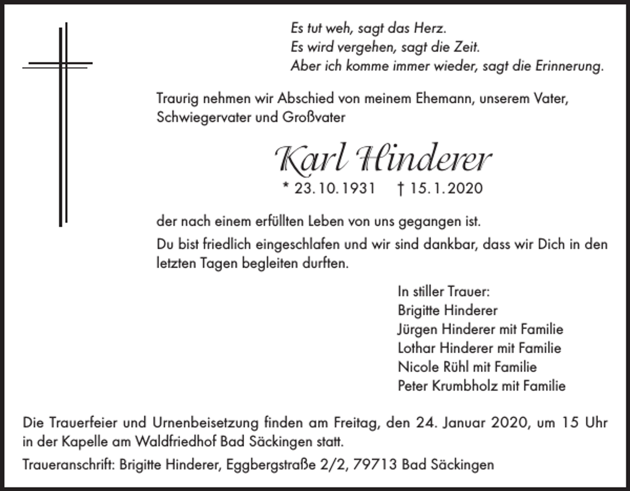 <p>Es tut weh, sagt das Herz.<br />Es wird vergehen, sagt die Zeit.<br />Aber ich komme immer wieder, sagt die Erinnerung.<br />Traurig nehmen wir Abschied von meinem Ehemann, unserem Vater,<br />Schwiegervater und Großvater</p><p>Karl Hinderer<br />* 23. 10. 1931</p><p>† 15. 1. 2020</p><p>der nach einem erfüllten Leben von uns gegangen ist.<br />Du bist friedlich eingeschlafen und wir sind dankbar, dass wir Dich in den<br />letzten Tagen begleiten durften.<br />In stiller Trauer:<br />Brigitte Hinderer<br />Jürgen Hinderer mit Familie<br />Lothar Hinderer mit Familie<br />Nicole Rühl mit Familie<br />Peter Krumbholz mit Familie<br />Die Trauerfeier und Urnenbeisetzung finden am Freitag, den 24. Januar 2020, um 15 Uhr<br />in der Kapelle am Waldfriedhof Bad Säckingen statt.<br />Traueranschrift: Brigitte Hinderer, Eggbergstraße 2/2, 79713 Bad Säckingen</p>