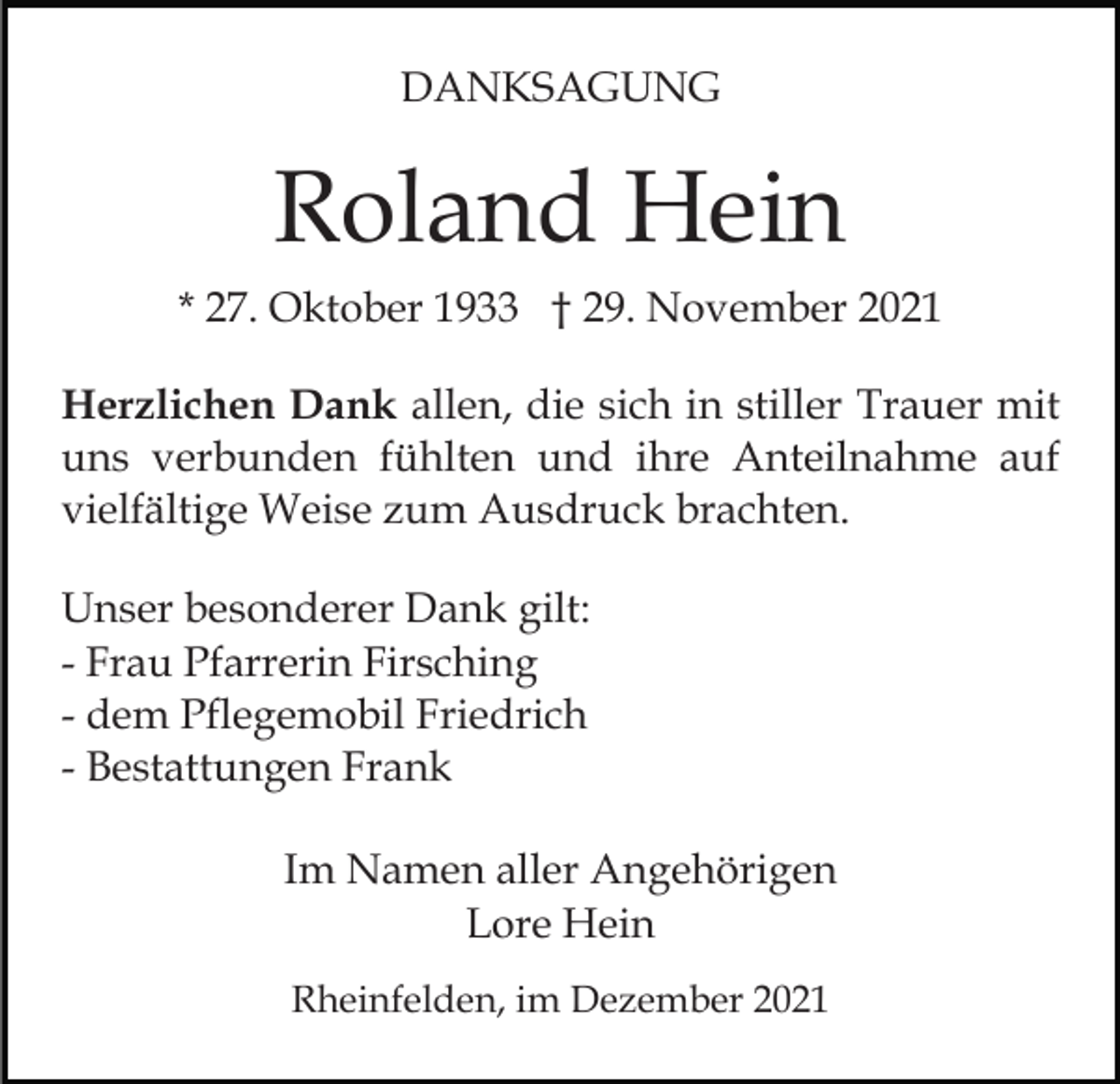 <p>DANKSAGUNG</p><p>Roland Hein<br />* 27. Oktober 1933 † 29. November 2021<br />Herzlichen Dank allen, die sich in stiller Trauer mit<br />uns verbunden fühlten und ihre Anteilnahme auf<br />vielfältige Weise zum Ausdruck brachten.<br />Unser besonderer Dank gilt:<br />- Frau Pfarrerin Firsching<br />- dem Pflegemobil Friedrich<br />- Bestattungen Frank<br />Im Namen aller Angehörigen<br />Lore Hein<br />Rheinfelden, im Dezember 2021</p>