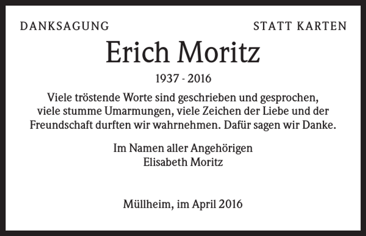 <p>D A NK S A G U NG</p><p>S T A T T K A R T EN</p><p>Erich Moritz<br />1937 - 2016<br />Viele tröstende Worte sind geschrieben und gesprochen,<br />viele stumme Umarmungen, viele Zeichen der Liebe und der<br />Freundschaft durften wir wahrnehmen. Dafür sagen wir Danke.<br />Im Namen aller Angehörigen<br />Elisabeth Moritz</p><p>Müllheim, im April 2016</p>