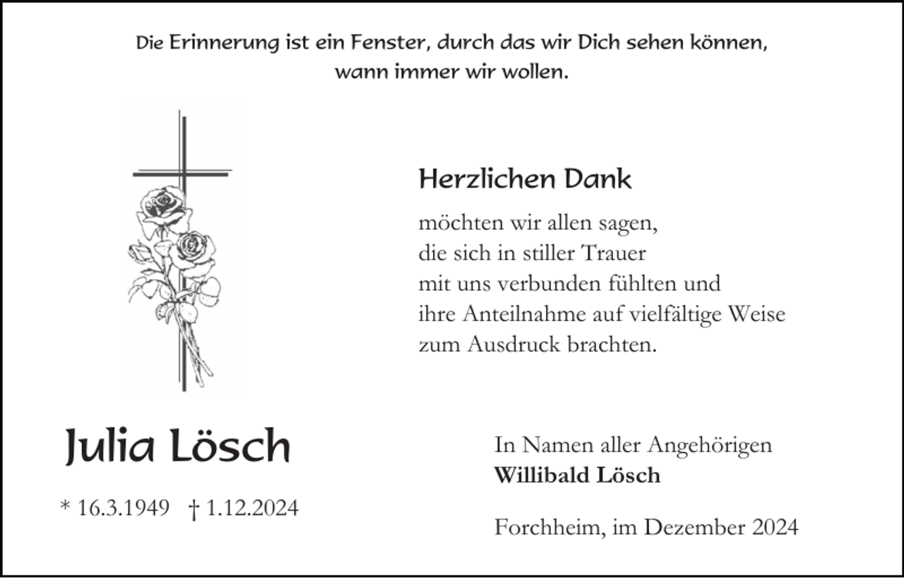 <p>Die Erinnerung ist ein Fenster, durch das wir Dich sehen können,</p><p>wann immer wir wollen.</p><p>Herzlichen Dank<br />möchten wir allen sagen,<br />die sich in stiller Trauer<br />mit uns verbunden fühlten und<br />ihre Anteilnahme auf vielfältige Weise<br />zum Ausdruck brachten.</p><p>Julia Lösch<br />* 16.3.1949 † 1.12.2024</p><p>In Namen aller Angehörigen<br />Willibald Lösch<br />Forchheim, im Dezember 2024</p>