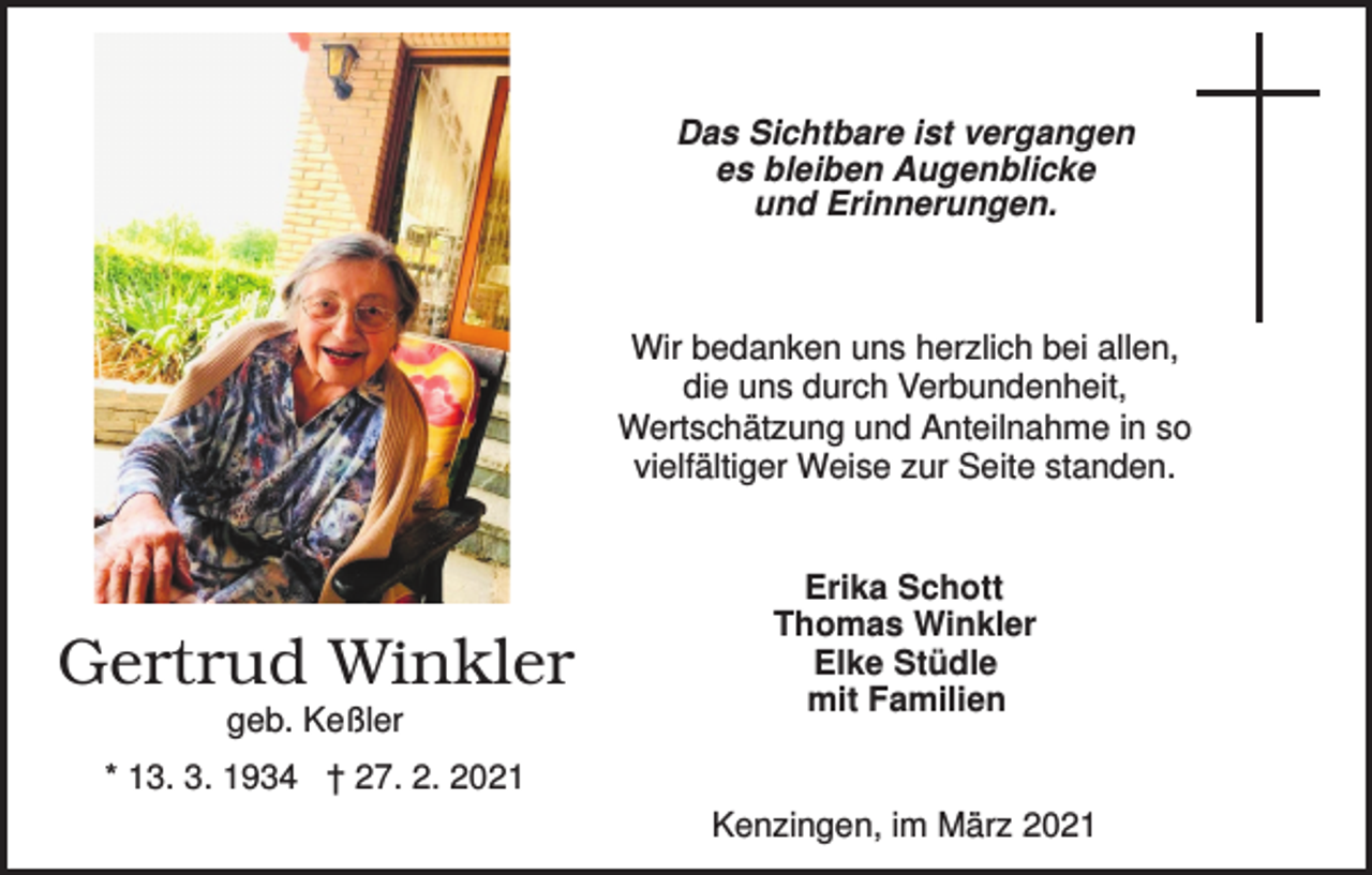 <p>Das Sichtbare ist vergangen<br />es bleiben Augenblicke<br />und Erinnerungen.</p><p>Wir bedanken uns herzlich bei allen,<br />die uns durch Verbundenheit,<br />Wertschätzung und Anteilnahme in so<br />vielfältiger Weise zur Seite standen.</p><p>Gertrud Winkler<br />geb. Keßler</p><p>Erika Schott<br />Thomas Winkler<br />Elke Stüdle<br />mit Familien</p><p>* 13. 3. 1934 † 27. 2. 2021<br />Kenzingen, im März 2021</p>