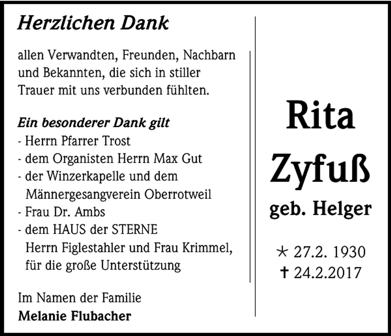 <p>Herzlichen Dank<br />allen Verwandten, Freunden, Nachbarn<br />und Bekannten, die sich in stiller<br />Trauer mit uns verbunden fühlten.<br />Ein besonderer Dank gilt<br />- Herrn Pfarrer Trost<br />- dem Organisten Herrn Max Gut<br />- der Winzerkapelle und dem<br />Männergesangverein Oberrotweil<br />- Frau Dr. Ambs<br />- dem HAUS der STERNE<br />Herrn Figlestahler und Frau Krimmel,<br />für die große Unterstützung<br />Im Namen der Familie<br />Melanie Flubacher</p><p>Rita<br />Zyfuß<br />geb. Helger<br /> 27.2. 1930<br /> 24.2.2017</p>