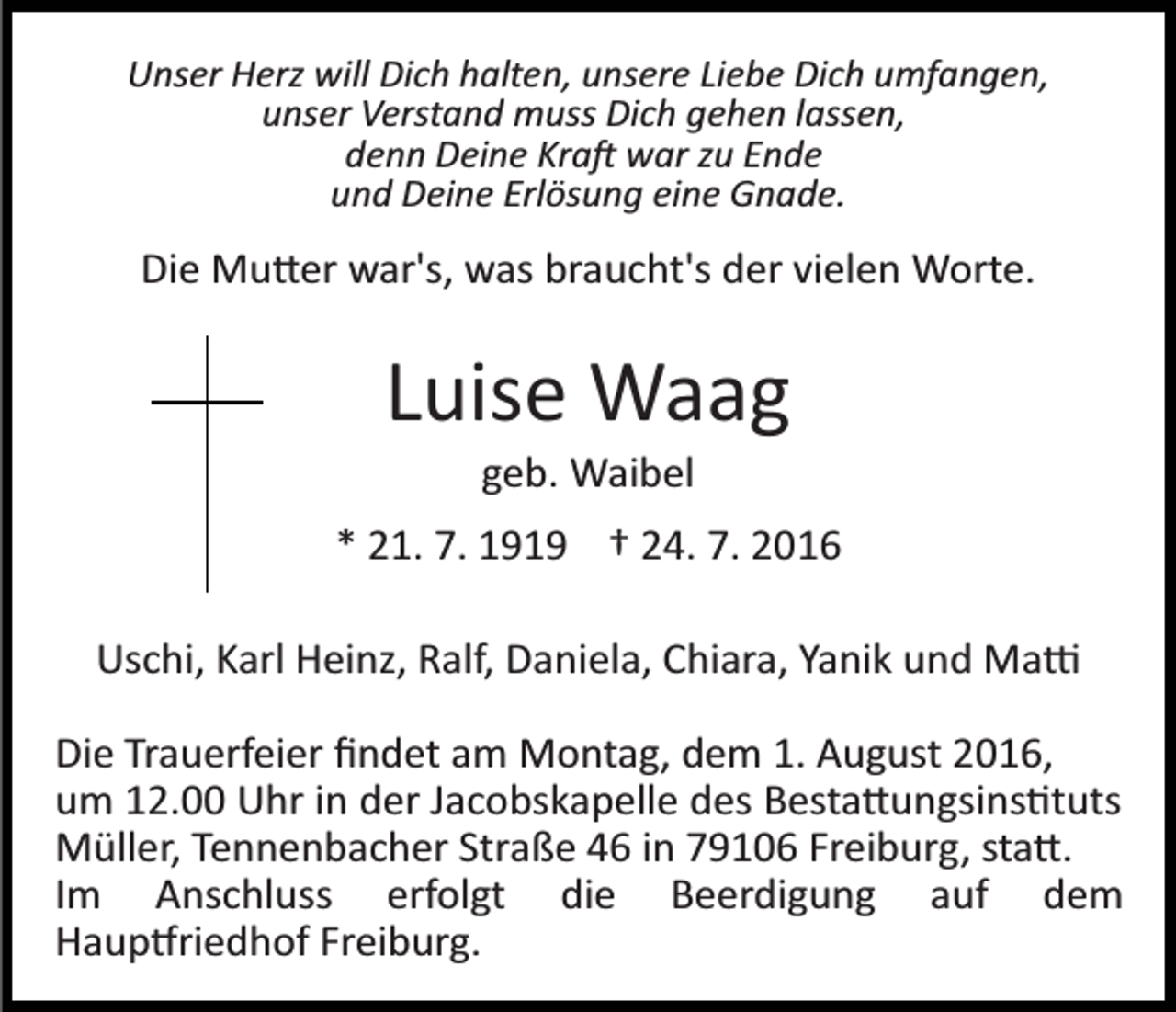 <p>Unser Herz will Dich halten, unsere Liebe Dich umfangen,<br />unser Verstand muss Dich gehen lassen,<br />denn Deine Kra� war zu Ende<br />und Deine Erlösung eine Gnade.</p><p>Die Mu�er war's, was braucht's der vielen Worte.</p><p>Luise Waag<br />geb. Waibel<br />* 21. 7. 1919 † 24. 7. 2016<br />Uschi, Karl Heinz, Ralf, Daniela, Chiara, Yanik und Ma�<br />Die Trauerfeier ﬁndet am Montag, dem 1. August 2016,<br />um 12.00 Uhr in der Jacobskapelle des Besta�ungsins�tuts<br />Müller, Tennenbacher Straße 46 in 79106 Freiburg, sta�.<br />Im Anschluss erfolgt die Beerdigung auf dem<br />Haup�riedhof Freiburg.</p>