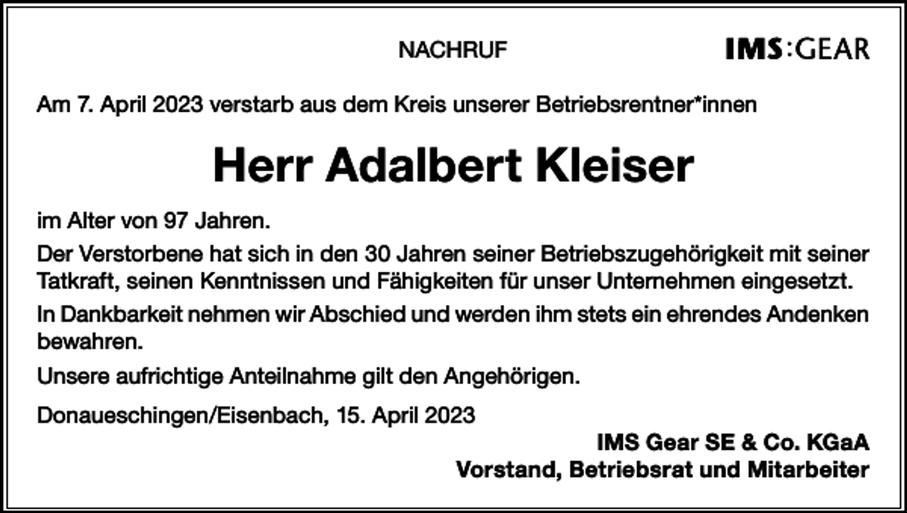 <p>NACHRUF<br />Am 7. April 2023 verstarb aus dem Kreis unserer Betriebsrentner*innen</p><p>Herr Adalbert Kleiser<br />im Alter von 97 Jahren.<br />Der Verstorbene hat sich in den 30 Jahren seiner Betriebszugehörigkeit mit seiner<br />Tatkraft, seinen Kenntnissen und Fähigkeiten für unser Unternehmen eingesetzt.<br />In Dankbarkeit nehmen wir Abschied und werden ihm stets ein ehrendes Andenken<br />bewahren.<br />Unsere aufrichtige Anteilnahme gilt den Angehörigen.<br />Donaueschingen/Eisenbach, 15. April 2023<br />IMS Gear SE &amp; Co. KGaA<br />Vorstand, Betriebsrat und Mitarbeiter</p>