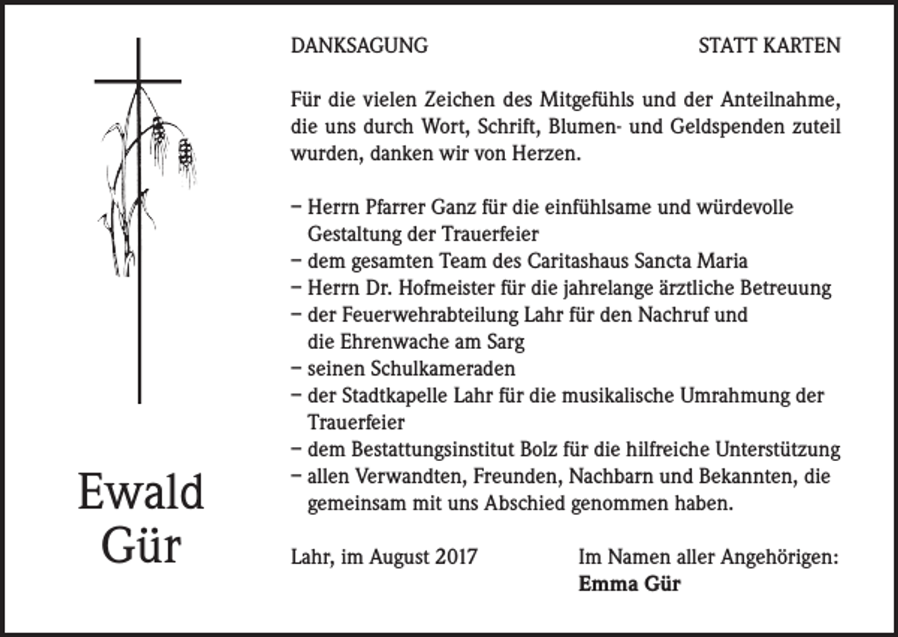 <p>DANKSAGUNG</p><p>STATT KARTEN</p><p>Für die vielen Zeichen des Mitgefühls und der Anteilnahme,<br />die uns durch Wort, Schrift, Blumen- und Geldspenden zuteil<br />wurden, danken wir von Herzen.</p><p>Ewald<br />Gür</p><p>– Herrn Pfarrer Ganz für die einfühlsame und würdevolle<br />Gestaltung der Trauerfeier<br />– dem gesamten Team des Caritashaus Sancta Maria<br />– Herrn Dr. Hofmeister für die jahrelange ärztliche Betreuung<br />– der Feuerwehrabteilung Lahr für den Nachruf und<br />die Ehrenwache am Sarg<br />– seinen Schulkameraden<br />– der Stadtkapelle Lahr für die musikalische Umrahmung der<br />Trauerfeier<br />– dem Bestattungsinstitut Bolz für die hilfreiche Unterstützung<br />– allen Verwandten, Freunden, Nachbarn und Bekannten, die<br />gemeinsam mit uns Abschied genommen haben.<br />Lahr, im August 2017</p><p>Im Namen aller Angehörigen:<br />Emma Gür</p>