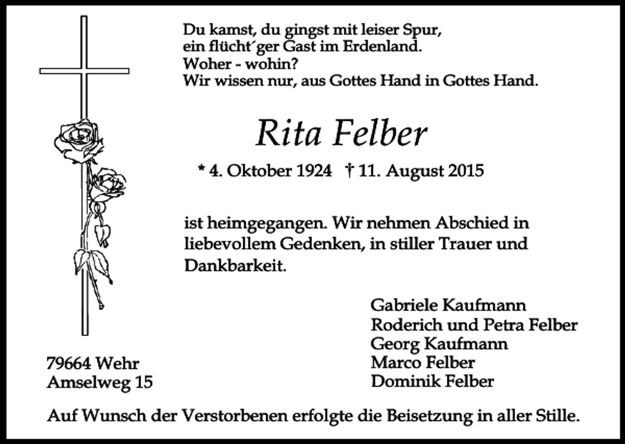 <p>Du kamst, du gingst mit leiser Spur,<br />ein flücht´ger Gast im Erdenland.<br />Woher - wohin?<br />Wir wissen nur, aus Gottes Hand in Gottes Hand.</p><p>Rita Felber<br />* 4. Oktober 1924</p><p>11. August 2015</p><p>ist heimgegangen. Wir nehmen Abschied in<br />liebevollem Gedenken, in stiller Trauer und<br />Dankbarkeit.</p><p>79664 Wehr<br />Amselweg 15</p><p>Gabriele Kaufmann<br />Roderich und Petra Felber<br />Georg Kaufmann<br />Marco Felber<br />Dominik Felber</p><p>Auf Wunsch der Verstorbenen erfolgte die Beisetzung in aller Stille.</p>