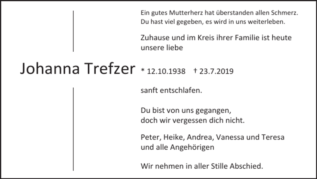 <p>Ein gutes Mutterherz hat überstanden allen Schmerz.<br />Du hast viel gegeben, es wird in uns weiterleben.</p><p>Zuhause und im Kreis ihrer Familie ist heute<br />unsere liebe</p><p>Johanna Trefzer * 12.10.1938</p><p>† 23.7.2019</p><p>sanft entschlafen.<br />Du bist von uns gegangen,<br />doch wir vergessen dich nicht.<br />Peter, Heike, Andrea, Vanessa und Teresa<br />und alle Angehörigen<br />Wir nehmen in aller Stille Abschied.</p>