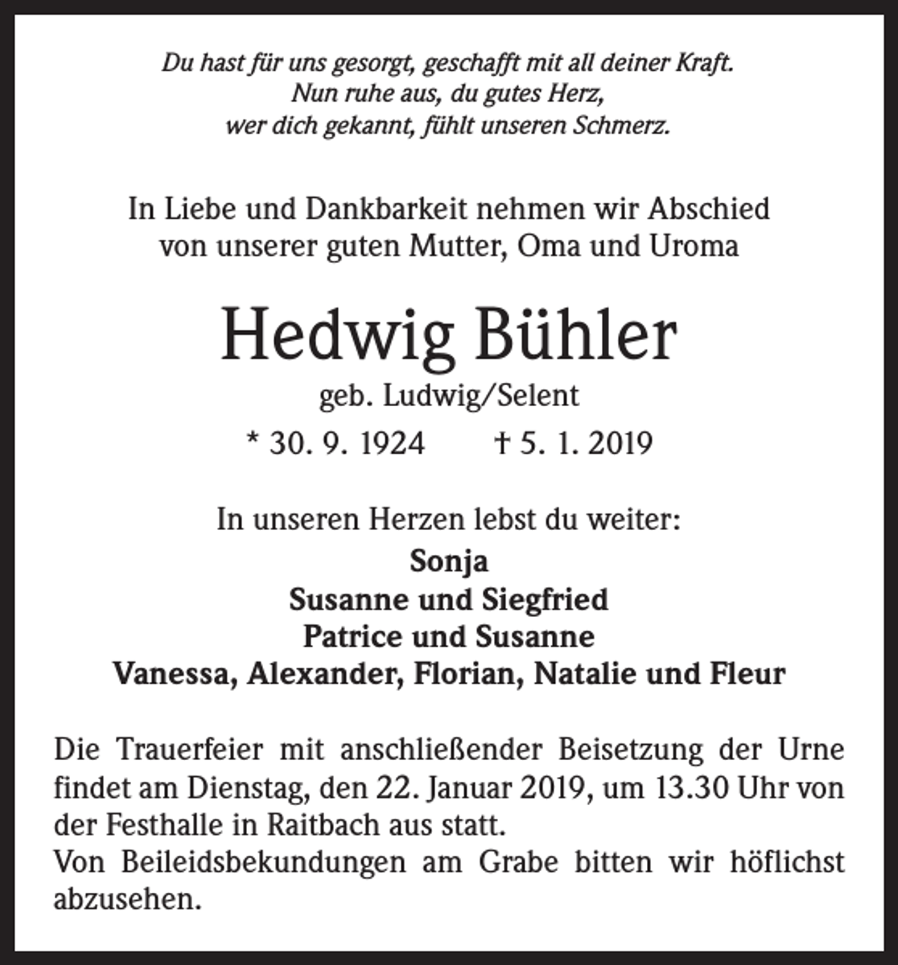 <p>Du hast für uns gesorgt, geschafft mit all deiner Kraft.<br />Nun ruhe aus, du gutes Herz,<br />wer dich gekannt, fühlt unseren Schmerz.</p><p>In Liebe und Dankbarkeit nehmen wir Abschied<br />von unserer guten Mutter, Oma und Uroma</p><p>Hedwig Bühler<br />geb. Ludwig/Selent<br />* 30. 9. 1924 † 5. 1. 2019</p><p>In unseren Herzen lebst du weiter:<br />Sonja<br />Susanne und Siegfried<br />Patrice und Susanne<br />Vanessa, Alexander, Florian, Natalie und Fleur<br />Die Trauerfeier mit anschließender Beisetzung der Urne<br />­findet am Dienstag, den 22. Januar 2019, um 13.30 Uhr von<br />der Festhalle in Raitbach aus statt.<br />Von Beileidsbekundungen am Grabe bitten wir höflichst<br />­abzusehen.</p>