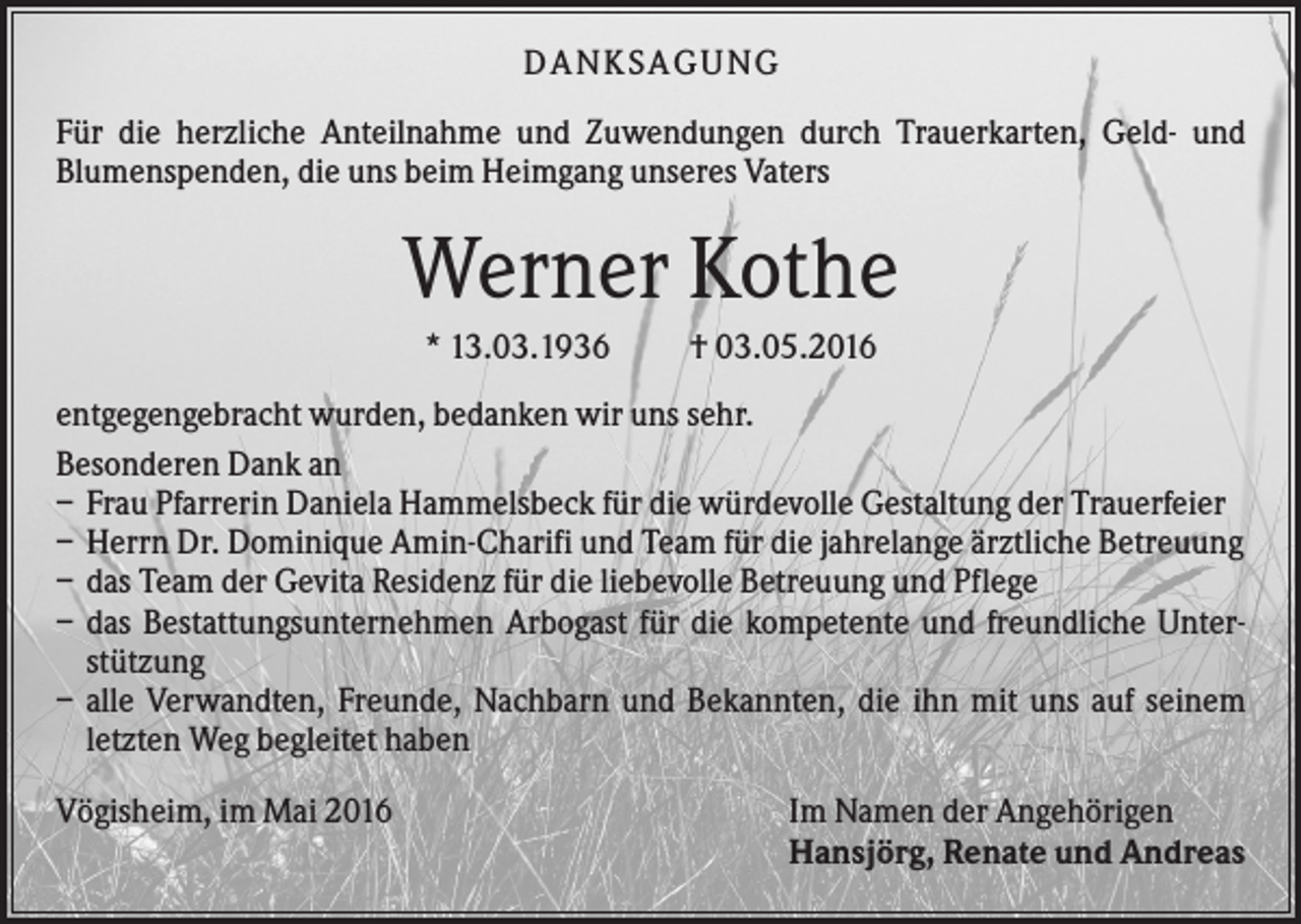 <p>DANKSAGUNG<br />Für die herzliche Anteilnahme und Zuwendungen durch Trauerkarten, Geld- und<br />Blumenspenden, die uns beim Heimgang unseres Vaters</p><p>Werner Kothe<br />* 13.03.1936</p><p>† 03.05.2016</p><p>entgegengebracht wurden, bedanken wir uns sehr.<br />Besonderen Dank an<br />– Frau Pfarrerin Daniela Hammelsbeck für die würdevolle Gestaltung der Trauerfeier<br />– Herrn Dr. Dominique Amin-Charifi und Team für die jahrelange ärztliche Betreuung<br />– das Team der Gevita Residenz für die liebevolle Betreuung und Pflege<br />– das Bestattungsunternehmen Arbogast für die kompetente und freundliche Unterstützung<br />– alle Verwandten, Freunde, Nachbarn und Bekannten, die ihn mit uns auf seinem<br />letzten Weg begleitet haben<br />Vögisheim, im Mai 2016</p><p>Im Namen der Angehörigen<br />Hansjörg, Renate und Andreas</p>