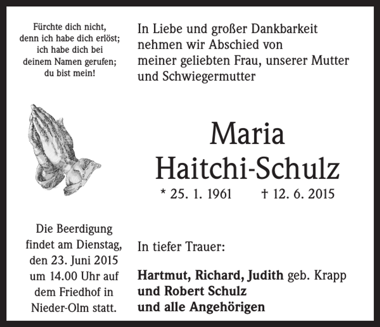 <p>Fürchte dich nicht,<br />denn ich habe dich erlöst;<br />ich habe dich bei<br />deinem Namen gerufen;<br />du bist mein!</p><p>In Liebe und großer Dankbarkeit<br />nehmen wir Abschied von<br />meiner geliebten Frau, unserer Mutter<br />und Schwiegermutter</p><p>Maria<br />Haitchi-Schulz<br />* 25. 1. 1961 † 12. 6. 2015</p><p>Die Beerdigung<br />findet am Dienstag,<br />den 23. Juni 2015<br />um 14.00 Uhr auf<br />dem Friedhof in<br />Nieder-Olm statt.</p><p>In tiefer Trauer:<br />Hartmut, Richard, Judith geb. Krapp<br />und Robert Schulz<br />und alle Angehörigen</p>