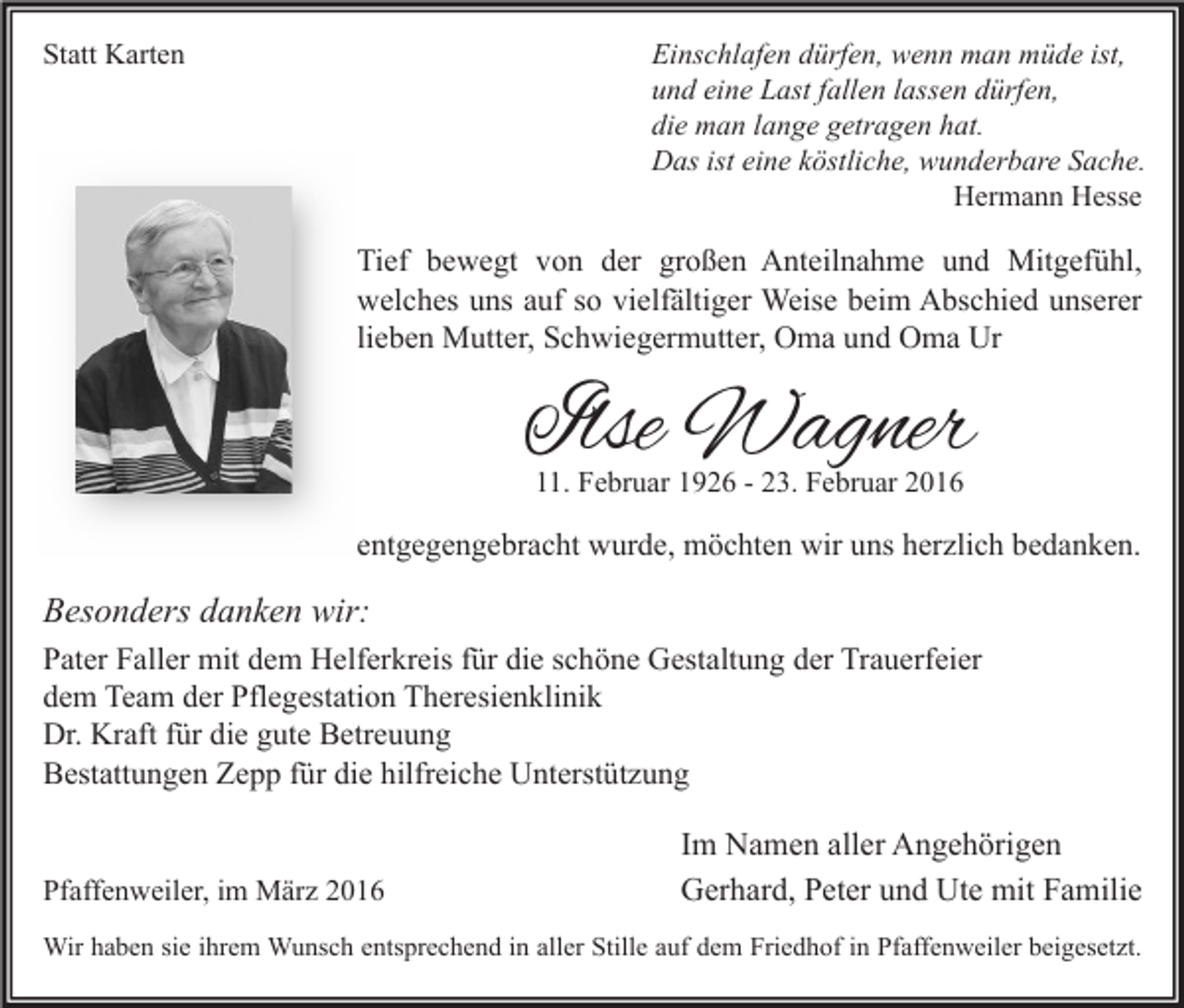 <p>Statt Karten</p><p>Einschlafen dürfen, wenn man müde ist,<br />und eine Last fallen lassen dürfen,<br />die man lange getragen hat.<br />Das ist eine köstliche, wunderbare Sache.<br />Hermann Hesse</p><p>Tief bewegt von der großen Anteilnahme und Mitgefühl,<br />welches uns auf so vielfältiger Weise beim Abschied unserer<br />lieben Mutter, Schwiegermutter, Oma und Oma Ur</p><p>Ilse Wagner<br />11. Februar 1926 - 23. Februar 2016</p><p>entgegengebracht wurde, möchten wir uns herzlich bedanken.</p><p>Besonders danken wir:<br />Pater Faller mit dem Helferkreis für die schöne Gestaltung der Trauerfeier<br />dem Team der Pflegestation Theresienklinik<br />Dr. Kraft für die gute Betreuung<br />Bestattungen Zepp für die hilfreiche Unterstützung<br />Pfaffenweiler, im März 2016</p><p>Im Namen aller Angehörigen<br />Gerhard, Peter und Ute mit Familie</p><p>Wir haben sie ihrem Wunsch entsprechend in aller Stille auf dem Friedhof in Pfaffenweiler beigesetzt.</p>
