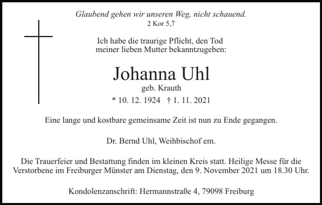 <p>Glaubend gehen wir unseren Weg, nicht schauend.<br />2 Kor 5,7</p><p>Ich habe die traurige Pflicht, den Tod<br />meiner lieben Mutter bekanntzugeben:</p><p>Johanna Uhl</p><p>geb. Krauth<br />* 10. 12. 1924 † 1. 11. 2021<br />Eine lange und kostbare gemeinsame Zeit ist nun zu Ende gegangen.<br />Dr. Bernd Uhl, Weihbischof em.<br />Die Trauerfeier und Bestattung finden im kleinen Kreis statt. Heilige Messe für die<br />Verstorbene im Freiburger Münster am Dienstag, den 9. November 2021 um 18.30 Uhr.<br />Kondolenzanschrift: Hermannstraße 4, 79098 Freiburg</p>