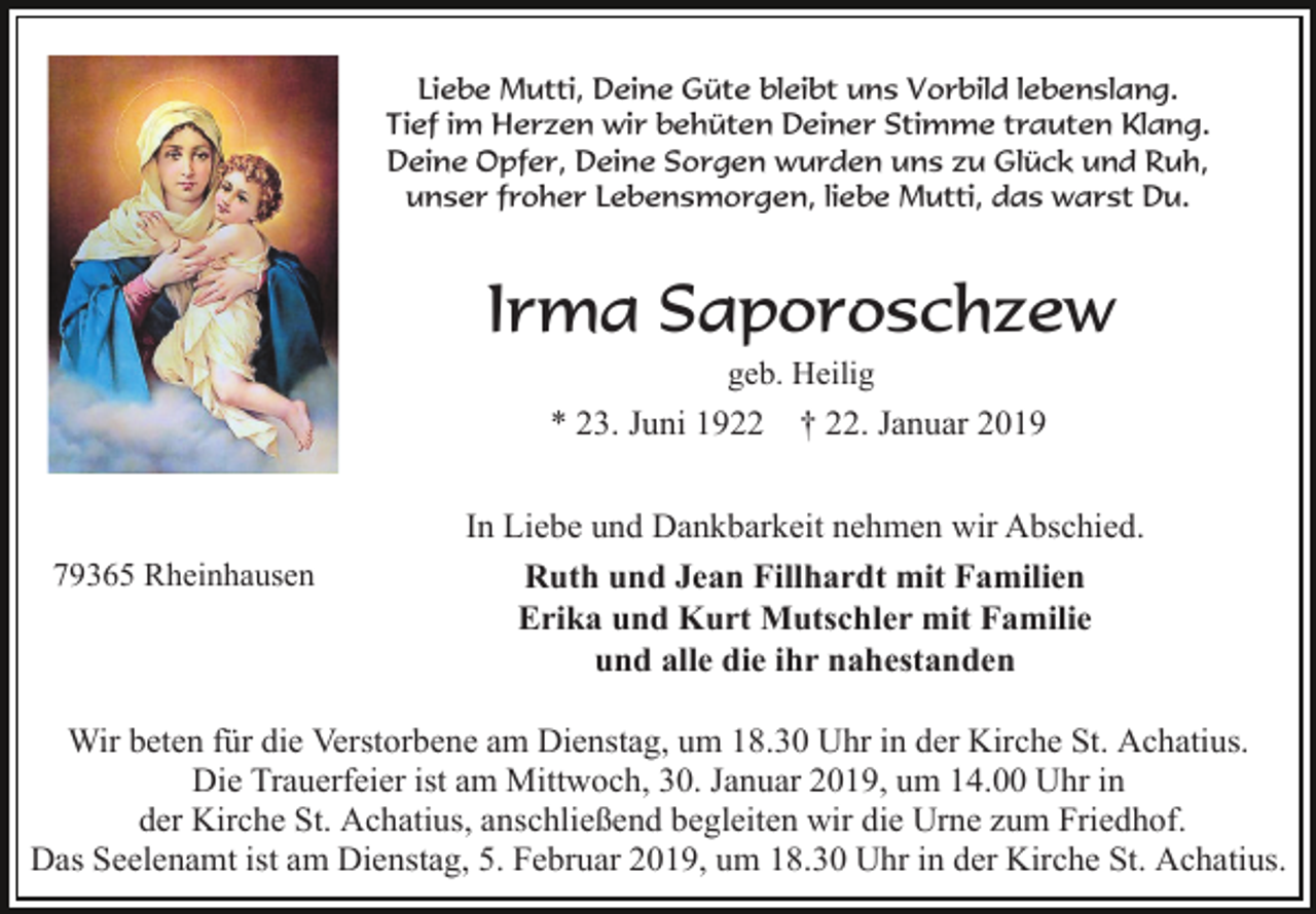 <p>Liebe Mutti, Deine Güte bleibt uns Vorbild lebenslang.<br />Tief im Herzen wir behüten Deiner Stimme trauten Klang.<br />Deine Opfer, Deine Sorgen wurden uns zu Glück und Ruh,<br />unser froher Lebensmorgen, liebe Mutti, das warst Du.</p><p>Irma Saporoschzew<br />geb. Heilig</p><p>* 23. Juni 1922</p><p>79365 Rheinhausen</p><p>† 22. Januar 2019</p><p>In Liebe und Dankbarkeit nehmen wir Abschied.<br />Ruth und Jean Fillhardt mit Familien<br />Erika und Kurt Mutschler mit Familie<br />und alle die ihr nahestanden</p><p>Wir beten für die Verstorbene am Dienstag, um 18.30 Uhr in der Kirche St. Achatius.<br />Die Trauerfeier ist am Mittwoch, 30. Januar 2019, um 14.00 Uhr in<br />der Kirche St. Achatius, anschließend begleiten wir die Urne zum Friedhof.<br />Das Seelenamt ist am Dienstag, 5. Februar 2019, um 18.30 Uhr in der Kirche St. Achatius.</p>